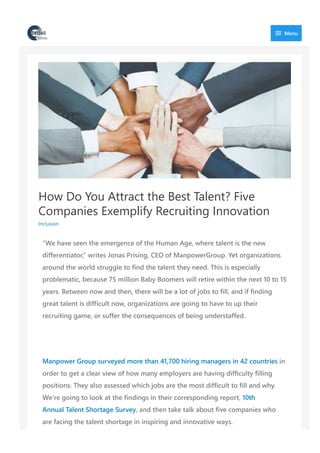 How Do You Attract the Best Talent? Five
Companies Exemplify Recruiting Innovation
Inclusion
“We have seen the emergence of the Human Age, where talent is the new
differentiator,” writes Jonas Prising, CEO of ManpowerGroup. Yet organizations
around the world struggle to find the talent they need. This is especially
problematic, because 75 million Baby Boomers will retire within the next 10 to 15
years. Between now and then, there will be a lot of jobs to fill, and if finding
great talent is difficult now, organizations are going to have to up their
recruiting game, or suffer the consequences of being understaffed.
Manpower Group surveyed more than 41,700 hiring managers in 42 countries in
order to get a clear view of how many employers are having difficulty filling
positions. They also assessed which jobs are the most difficult to fill and why.
We’re going to look at the findings in their corresponding report, 10th
Annual Talent Shortage Survey, and then take talk about five companies who
are facing the talent shortage in inspiring and innovative ways.
 Menu
 