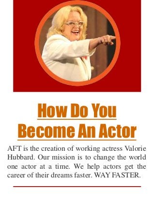How Do You
Become An Actor
AFT is the creation of working actress Valorie
Hubbard. Our mission is to change the world
one actor at a time. We help actors get the
career of their dreams faster. WAY FASTER.
 