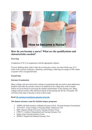 How do you become a nurse? What are the qualifications and
characteristics needed?
First Step
Completion of 10+2 in conjunction with the appropriate subjects
If you're thinking about what it takes do you become a nurse, you must finish your 10+2
exam in the sciences of physics, chemistry, and biology, achieving an average of 50% marks
or greater with a recognized board.
Second Step
Entrance Examination
Many colleges and universities have entrance examinations that are used to grant admissions.
Students must take the entrance exam to be admitted to the college they want to attend.
Entries are given based on assessing the student's performance in the entrance test. Many
colleges and universities offer admission based on the passing rate for the 12th grade. We
will look at the steps to become a nurse in these steps.
Read UK nursing recruitment agencies in kerala
The famous entrance exam for bachelor degree programs:
 AIIMS (All India Institute of Medical Sciences) B.Sc. Nursing Entrance Examination
 ACN-OAT: Army College of Nursing Online Admission Test
 BHU: Banaras Hindu University Nursing Entrance Exam
 CPNET: Combiner Paramedical and Nursing Entrance Test
 Indian Army Nursing Entrance Exam
 PPMET: Punjab Para Medical Entrance Test
 