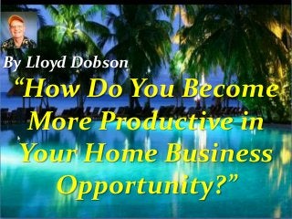 “How Do You Become
More Productive in
Your Home Business
Opportunity?”
By Lloyd Dobson
 