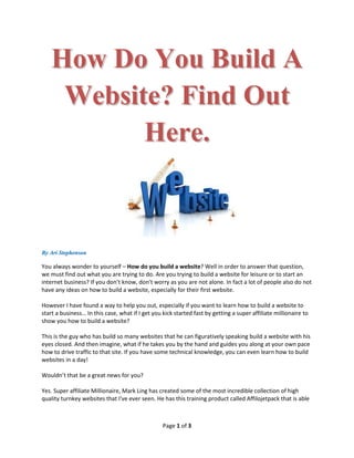 How Do You Build A
    Website? Find Out
          Here.



By Ari Stephenson

You always wonder to yourself – How do you build a website? Well in order to answer that question,
we must find out what you are trying to do. Are you trying to build a website for leisure or to start an
internet business? If you don’t know, don’t worry as you are not alone. In fact a lot of people also do not
have any ideas on how to build a website, especially for their first website.

However I have found a way to help you out, especially if you want to learn how to build a website to
start a business… In this case, what if I get you kick started fast by getting a super affiliate millionaire to
show you how to build a website?

This is the guy who has build so many websites that he can figuratively speaking build a website with his
eyes closed. And then imagine, what if he takes you by the hand and guides you along at your own pace
how to drive traffic to that site. If you have some technical knowledge, you can even learn how to build
websites in a day!

Wouldn’t that be a great news for you?

Yes. Super affiliate Millionaire, Mark Ling has created some of the most incredible collection of high
quality turnkey websites that I've ever seen. He has this training product called Affilojetpack that is able



                                                  Page 1 of 3
 