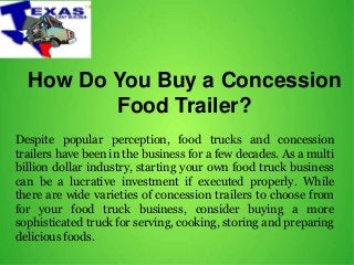 How Do You Buy a Concession
Food Trailer?
Despite popular perception, food trucks and concession
trailers have been in the business for a few decades. As a multi
billion dollar industry, starting your own food truck business
can be a lucrative investment if executed properly. While
there are wide varieties of concession trailers to choose from
for your food truck business, consider buying a more
sophisticated truck for serving, cooking, storing and preparing
delicious foods.
 