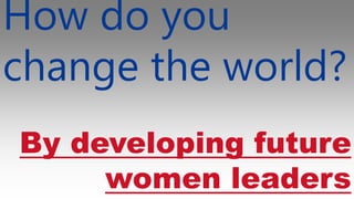 How do you
change the world?
By developing future
women leaders
 