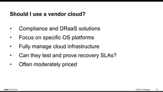 © 2017 Unitrends 16
Should I use a vendor cloud?
• Compliance and DRaaS solutions
• Focus on specific OS platforms
• Fully manage cloud infrastructure
• Can they test and prove recovery SLAs?
• Often moderately priced
 