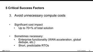 © 2017 Unitrends 22
5 Critical Success Factors
3. Avoid unnecessary compute costs
• Significant cost impact
• Up to 70+% of total solution
• Sometimes necessary:
• Enterprise functionality (WAN acceleration, global
dedupe, etc.)
• Short, predictable RTOs
 