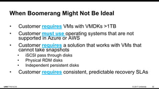 © 2017 Unitrends 32
When Boomerang Might Not Be Ideal
• Customer requires VMs with VMDKs >1TB
• Customer must use operating systems that are not
supported in Azure or AWS
• Customer requires a solution that works with VMs that
cannot take snapshots
• iSCSI pass through disks
• Physical RDM disks
• Independent persistent disks
• Customer requires consistent, predictable recovery SLAs
 