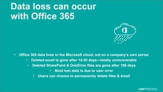 © 2017 Unitrends 34
Data loss can occur
with Office 365
• Office 365 data lives in the Microsoft cloud, not on a company’s own server
• Deleted email is gone after 14-30 days—totally unrecoverable
• Deleted SharePoint & OneDrive files are gone after 186 days
• Most lost data is due to user error
• Users can choose to permanently delete files & email
 
