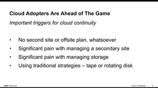 © 2017 Unitrends 4
Cloud Adopters Are Ahead of The Game
Important triggers for cloud continuity
• No second site or offsite plan, whatsoever
• Significant pain with managing a secondary site
• Significant pain with managing storage
• Using traditional strategies – tape or rotating disk
 
