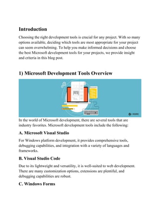 Introduction
Choosing the right development tools is crucial for any project. With so many
options available, deciding which tools are most appropriate for your project
can seem overwhelming. To help you make informed decisions and choose
the best Microsoft development tools for your projects, we provide insight
and criteria in this blog post.
1) Microsoft Development Tools Overview
In the world of Microsoft development, there are several tools that are
industry favorites. Microsoft development tools include the following:
A. Microsoft Visual Studio
For Windows platform development, it provides comprehensive tools,
debugging capabilities, and integration with a variety of languages and
frameworks.
B. Visual Studio Code
Due to its lightweight and versatility, it is well-suited to web development.
There are many customization options, extensions are plentiful, and
debugging capabilities are robust.
C. Windows Forms
 