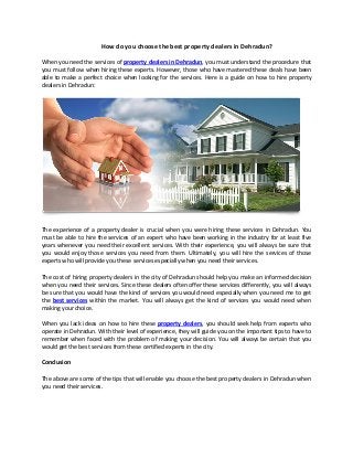 How do you choose the best property dealers in Dehradun?
When you need the services of property dealers in Dehradun, you must understand the procedure that
you must follow when hiring these experts. However, those who have mastered these deals have been
able to make a perfect choice when looking for the services. Here is a guide on how to hire property
dealers in Dehradun:
The experience of a property dealer is crucial when you were hiring these services in Dehradun. You
must be able to hire the services of an expert who have been working in the industry for at least five
years whenever you need their excellent services. With their experience, you will always be sure that
you would enjoy those services you need from them. Ultimately, you will hire the services of those
experts who will provide you these services especially when you need their services.
The cost of hiring property dealers in the city of Dehradun should help you make an informed decision
when you need their services. Since these dealers often offer these services differently, you will always
be sure that you would have the kind of services you would need especially when you need me to get
the best services within the market. You will always get the kind of services you would need when
making your choice.
When you lack ideas on how to hire these property dealers, you should seek help from experts who
operate in Dehradun. With their level of experience, they will guide you on the important tips to have to
remember when faced with the problem of making your decision. You will always be certain that you
would get the best services from these certified experts in the city.
Conclusion
The above are some of the tips that will enable you choose the best property dealers in Dehradun when
you need their services.
 