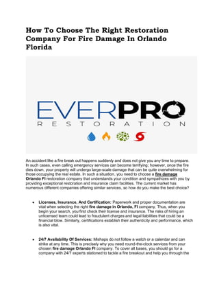 How To Choose The Right Restoration
Company For Fire Damage In Orlando
Florida
An accident like a fire break out happens suddenly and does not give you any time to prepare.
In such cases, even calling emergency services can become terrifying; however, once the fire
dies down, your property will undergo large-scale damage that can be quite overwhelming for
those occupying the real estate. In such a situation, you need to choose a fire damage
Orlando Fl restoration company that understands your condition and sympathizes with you by
providing exceptional restoration and insurance claim facilities. The current market has
numerous different companies offering similar services, so how do you make the best choice?
● Licenses, Insurance, And Certification: Paperwork and proper documentation are
vital when selecting the right fire damage in Orlando, Fl company. Thus, when you
begin your search, you first check their license and insurance. The risks of hiring an
unlicensed team could lead to fraudulent charges and legal liabilities that could be a
financial blow. Similarly, certifications establish their authenticity and performance, which
is also vital.
● 24/7 Availability Of Services: Mishaps do not follow a watch or a calendar and can
strike at any time. This is precisely why you need round-the-clock services from your
chosen fire damage Orlando Fl company. To cover all bases, you should go for a
company with 24/7 experts stationed to tackle a fire breakout and help you through the
 