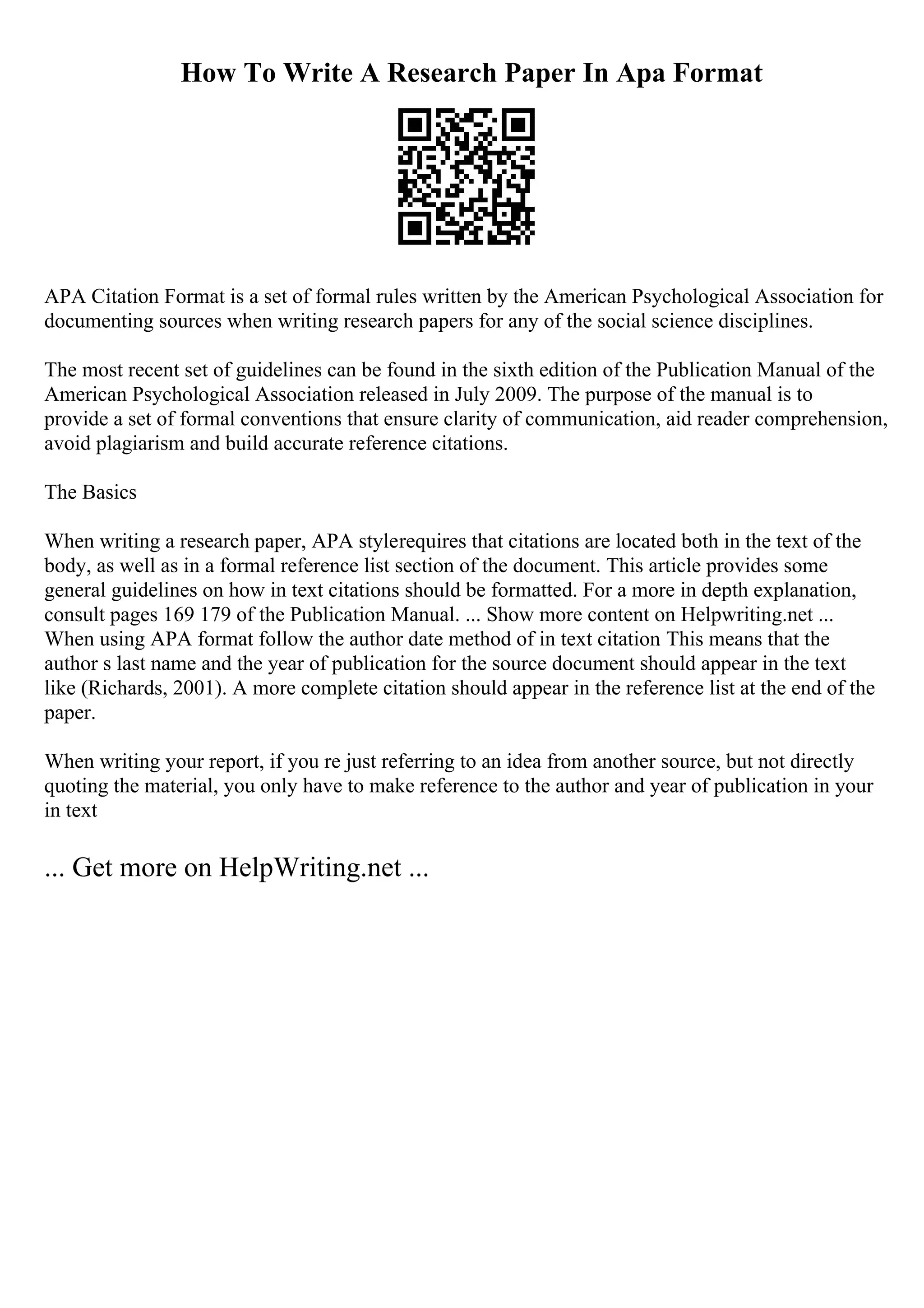 How To Write A Research Paper In Apa Format
APA Citation Format is a set of formal rules written by the American Psychological Association for
documenting sources when writing research papers for any of the social science disciplines.
The most recent set of guidelines can be found in the sixth edition of the Publication Manual of the
American Psychological Association released in July 2009. The purpose of the manual is to
provide a set of formal conventions that ensure clarity of communication, aid reader comprehension,
avoid plagiarism and build accurate reference citations.
The Basics
When writing a research paper, APA stylerequires that citations are located both in the text of the
body, as well as in a formal reference list section of the document. This article provides some
general guidelines on how in text citations should be formatted. For a more in depth explanation,
consult pages 169 179 of the Publication Manual. ... Show more content on Helpwriting.net ...
When using APA format follow the author date method of in text citation
. This means that the
author s last name and the year of publication for the source document should appear in the text
like (Richards, 2001). A more complete citation should appear in the reference list at the end of the
paper.
When writing your report, if you re just referring to an idea from another source, but not directly
quoting the material, you only have to make reference to the author and year of publication in your
in text
... Get more on HelpWriting.net ...
 
