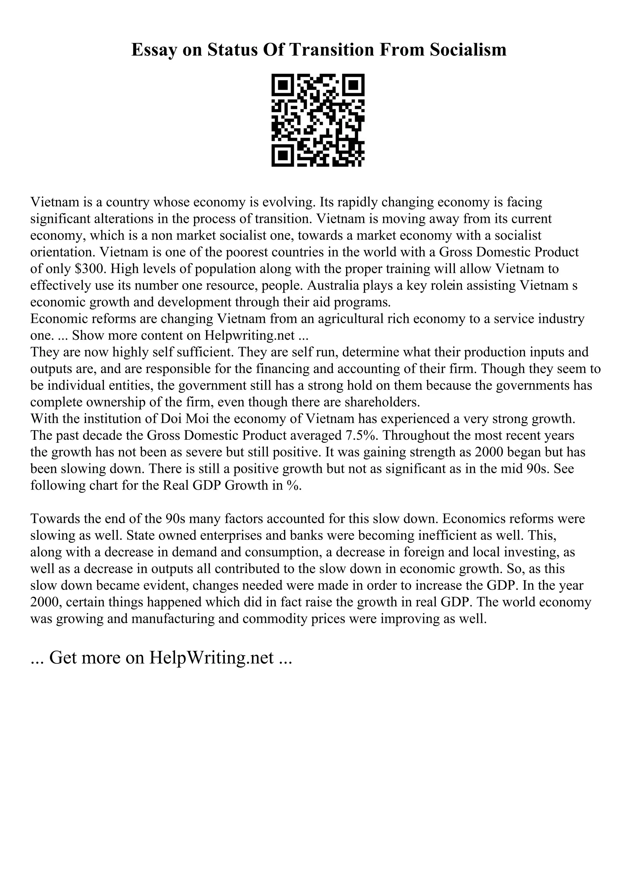 Essay on Status Of Transition From Socialism
Vietnam is a country whose economy is evolving. Its rapidly changing economy is facing
significant alterations in the process of transition. Vietnam is moving away from its current
economy, which is a non market socialist one, towards a market economy with a socialist
orientation. Vietnam is one of the poorest countries in the world with a Gross Domestic Product
of only $300. High levels of population along with the proper training will allow Vietnam to
effectively use its number one resource, people. Australia plays a key rolein assisting Vietnam s
economic growth and development through their aid programs.
Economic reforms are changing Vietnam from an agricultural rich economy to a service industry
one. ... Show more content on Helpwriting.net ...
They are now highly self sufficient. They are self run, determine what their production inputs and
outputs are, and are responsible for the financing and accounting of their firm. Though they seem to
be individual entities, the government still has a strong hold on them because the governments has
complete ownership of the firm, even though there are shareholders.
With the institution of Doi Moi the economy of Vietnam has experienced a very strong growth.
The past decade the Gross Domestic Product averaged 7.5%. Throughout the most recent years
the growth has not been as severe but still positive. It was gaining strength as 2000 began but has
been slowing down. There is still a positive growth but not as significant as in the mid 90s. See
following chart for the Real GDP Growth in %.
Towards the end of the 90s many factors accounted for this slow down. Economics reforms were
slowing as well. State owned enterprises and banks were becoming inefficient as well. This,
along with a decrease in demand and consumption, a decrease in foreign and local investing, as
well as a decrease in outputs all contributed to the slow down in economic growth. So, as this
slow down became evident, changes needed were made in order to increase the GDP. In the year
2000, certain things happened which did in fact raise the growth in real GDP. The world economy
was growing and manufacturing and commodity prices were improving as well.
... Get more on HelpWriting.net ...
 