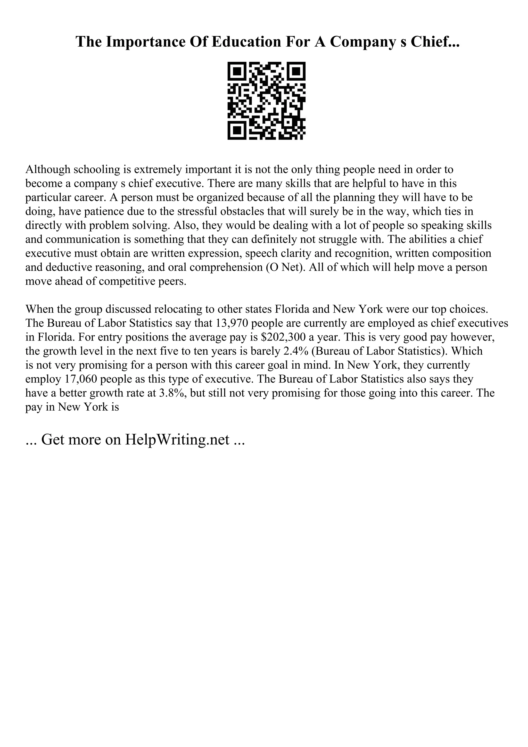 The Importance Of Education For A Company s Chief...
Although schooling is extremely important it is not the only thing people need in order to
become a company s chief executive. There are many skills that are helpful to have in this
particular career. A person must be organized because of all the planning they will have to be
doing, have patience due to the stressful obstacles that will surely be in the way, which ties in
directly with problem solving. Also, they would be dealing with a lot of people so speaking skills
and communication is something that they can definitely not struggle with. The abilities a chief
executive must obtain are written expression, speech clarity and recognition, written composition
and deductive reasoning, and oral comprehension (O Net). All of which will help move a person
move ahead of competitive peers.
When the group discussed relocating to other states Florida and New York were our top choices.
The Bureau of Labor Statistics say that 13,970 people are currently are employed as chief executives
in Florida. For entry positions the average pay is $202,300 a year. This is very good pay however,
the growth level in the next five to ten years is barely 2.4% (Bureau of Labor Statistics). Which
is not very promising for a person with this career goal in mind. In New York, they currently
employ 17,060 people as this type of executive. The Bureau of Labor Statistics also says they
have a better growth rate at 3.8%, but still not very promising for those going into this career. The
pay in New York is
... Get more on HelpWriting.net ...
 