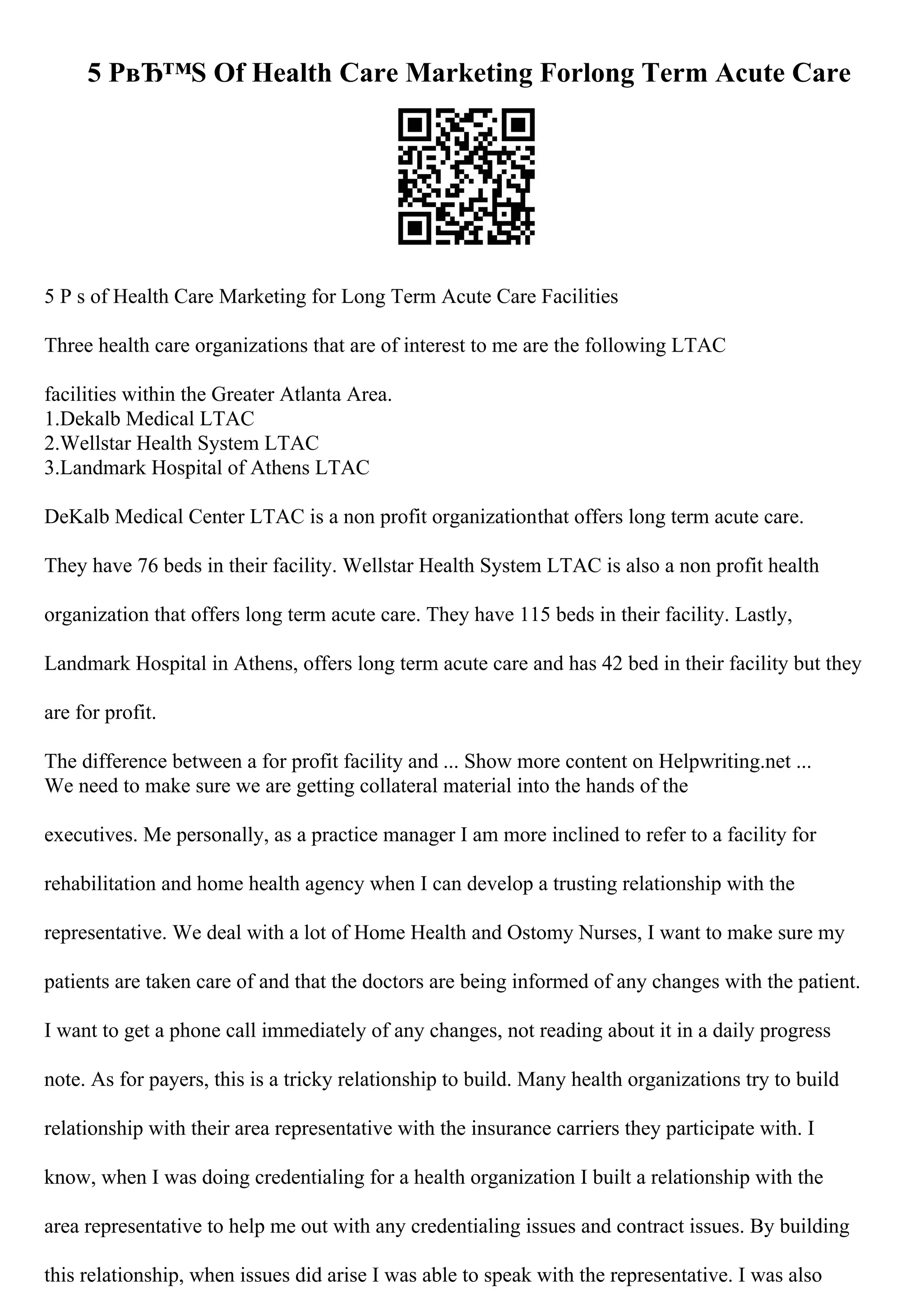 5 PвЂ™S Of Health Care Marketing Forlong Term Acute Care
5 P s of Health Care Marketing for Long Term Acute Care Facilities
Three health care organizations that are of interest to me are the following LTAC
facilities within the Greater Atlanta Area.
1.Dekalb Medical LTAC
2.Wellstar Health System LTAC
3.Landmark Hospital of Athens LTAC
DeKalb Medical Center LTAC is a non profit organizationthat offers long term acute care.
They have 76 beds in their facility. Wellstar Health System LTAC is also a non profit health
organization that offers long term acute care. They have 115 beds in their facility. Lastly,
Landmark Hospital in Athens, offers long term acute care and has 42 bed in their facility but they
are for profit.
The difference between a for profit facility and ... Show more content on Helpwriting.net ...
We need to make sure we are getting collateral material into the hands of the
executives. Me personally, as a practice manager I am more inclined to refer to a facility for
rehabilitation and home health agency when I can develop a trusting relationship with the
representative. We deal with a lot of Home Health and Ostomy Nurses, I want to make sure my
patients are taken care of and that the doctors are being informed of any changes with the patient.
I want to get a phone call immediately of any changes, not reading about it in a daily progress
note. As for payers, this is a tricky relationship to build. Many health organizations try to build
relationship with their area representative with the insurance carriers they participate with. I
know, when I was doing credentialing for a health organization I built a relationship with the
area representative to help me out with any credentialing issues and contract issues. By building
this relationship, when issues did arise I was able to speak with the representative. I was also
 