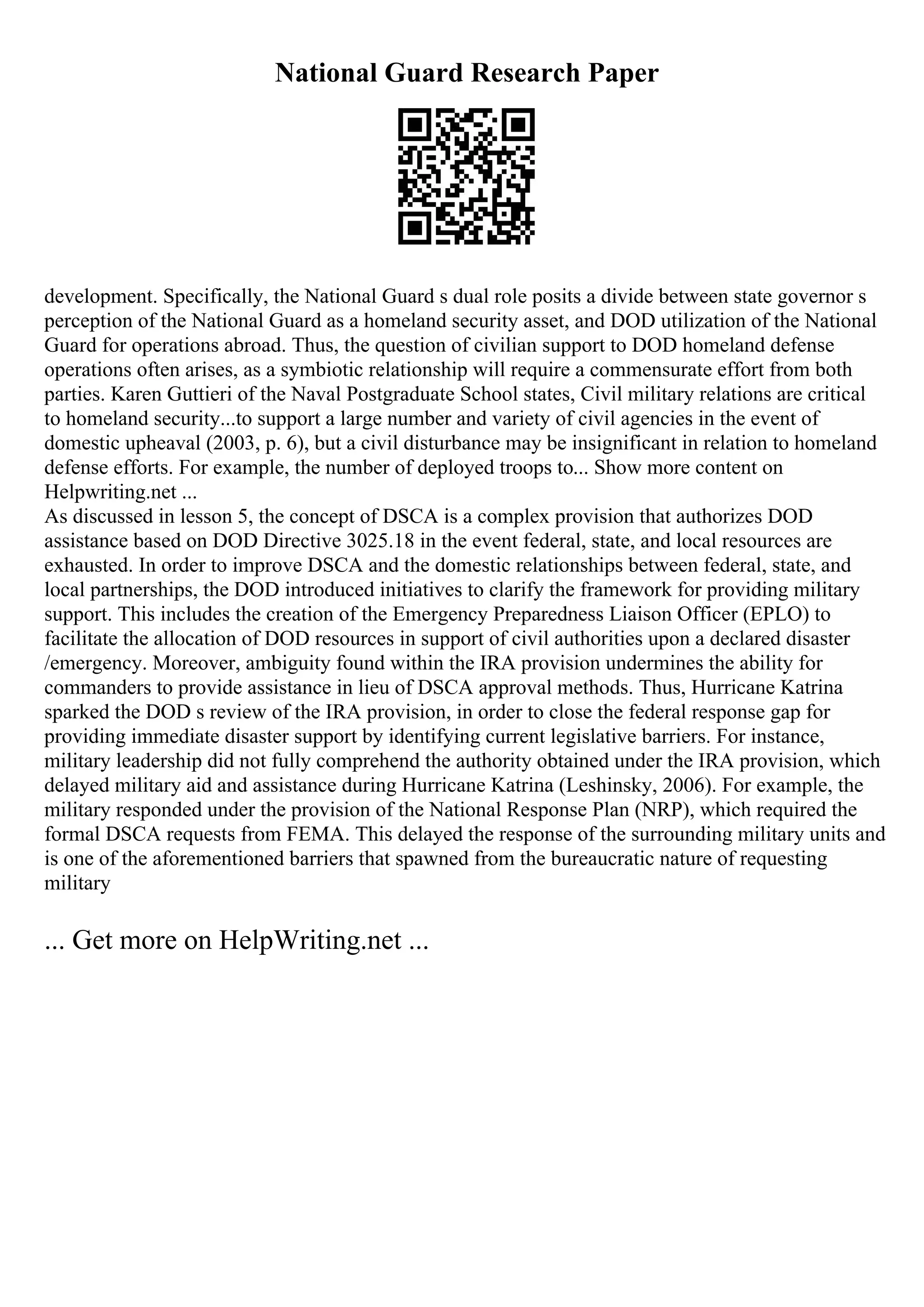 National Guard Research Paper
development. Specifically, the National Guard s dual role posits a divide between state governor s
perception of the National Guard as a homeland security asset, and DOD utilization of the National
Guard for operations abroad. Thus, the question of civilian support to DOD homeland defense
operations often arises, as a symbiotic relationship will require a commensurate effort from both
parties. Karen Guttieri of the Naval Postgraduate School states, Civil military relations are critical
to homeland security...to support a large number and variety of civil agencies in the event of
domestic upheaval (2003, p. 6), but a civil disturbance may be insignificant in relation to homeland
defense efforts. For example, the number of deployed troops to... Show more content on
Helpwriting.net ...
As discussed in lesson 5, the concept of DSCA is a complex provision that authorizes DOD
assistance based on DOD Directive 3025.18 in the event federal, state, and local resources are
exhausted. In order to improve DSCA and the domestic relationships between federal, state, and
local partnerships, the DOD introduced initiatives to clarify the framework for providing military
support. This includes the creation of the Emergency Preparedness Liaison Officer (EPLO) to
facilitate the allocation of DOD resources in support of civil authorities upon a declared disaster
/emergency. Moreover, ambiguity found within the IRA provision undermines the ability for
commanders to provide assistance in lieu of DSCA approval methods. Thus, Hurricane Katrina
sparked the DOD s review of the IRA provision, in order to close the federal response gap for
providing immediate disaster support by identifying current legislative barriers. For instance,
military leadership did not fully comprehend the authority obtained under the IRA provision, which
delayed military aid and assistance during Hurricane Katrina (Leshinsky, 2006). For example, the
military responded under the provision of the National Response Plan (NRP), which required the
formal DSCA requests from FEMA. This delayed the response of the surrounding military units and
is one of the aforementioned barriers that spawned from the bureaucratic nature of requesting
military
... Get more on HelpWriting.net ...
 