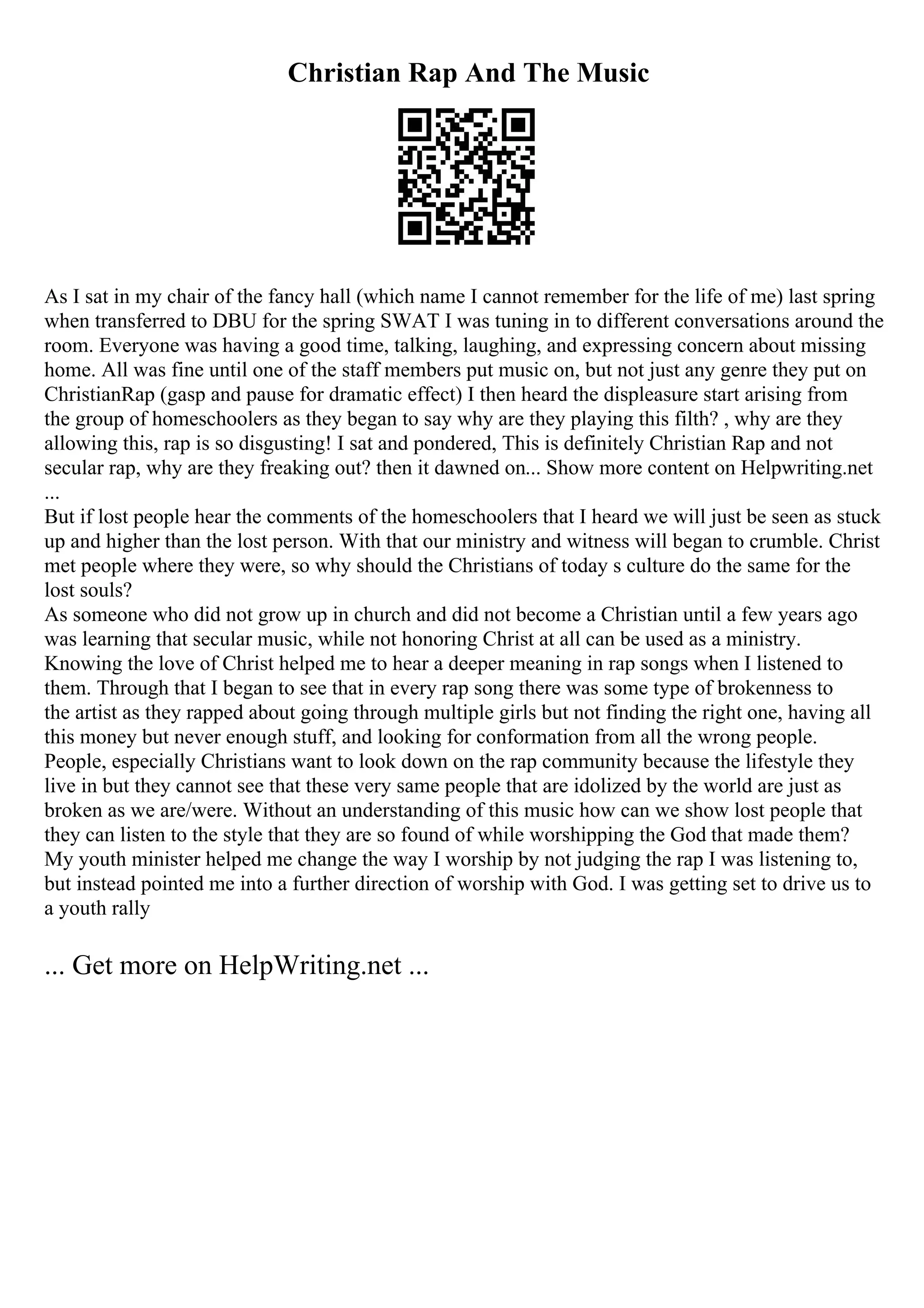 Christian Rap And The Music
As I sat in my chair of the fancy hall (which name I cannot remember for the life of me) last spring
when transferred to DBU for the spring SWAT I was tuning in to different conversations around the
room. Everyone was having a good time, talking, laughing, and expressing concern about missing
home. All was fine until one of the staff members put music on, but not just any genre they put on
ChristianRap (gasp and pause for dramatic effect) I then heard the displeasure start arising from
the group of homeschoolers as they began to say why are they playing this filth? , why are they
allowing this, rap is so disgusting! I sat and pondered, This is definitely Christian Rap and not
secular rap, why are they freaking out? then it dawned on... Show more content on Helpwriting.net
...
But if lost people hear the comments of the homeschoolers that I heard we will just be seen as stuck
up and higher than the lost person. With that our ministry and witness will began to crumble. Christ
met people where they were, so why should the Christians of today s culture do the same for the
lost souls?
As someone who did not grow up in church and did not become a Christian until a few years ago
was learning that secular music, while not honoring Christ at all can be used as a ministry.
Knowing the love of Christ helped me to hear a deeper meaning in rap songs when I listened to
them. Through that I began to see that in every rap song there was some type of brokenness to
the artist as they rapped about going through multiple girls but not finding the right one, having all
this money but never enough stuff, and looking for conformation from all the wrong people.
People, especially Christians want to look down on the rap community because the lifestyle they
live in but they cannot see that these very same people that are idolized by the world are just as
broken as we are/were. Without an understanding of this music how can we show lost people that
they can listen to the style that they are so found of while worshipping the God that made them?
My youth minister helped me change the way I worship by not judging the rap I was listening to,
but instead pointed me into a further direction of worship with God. I was getting set to drive us to
a youth rally
... Get more on HelpWriting.net ...
 