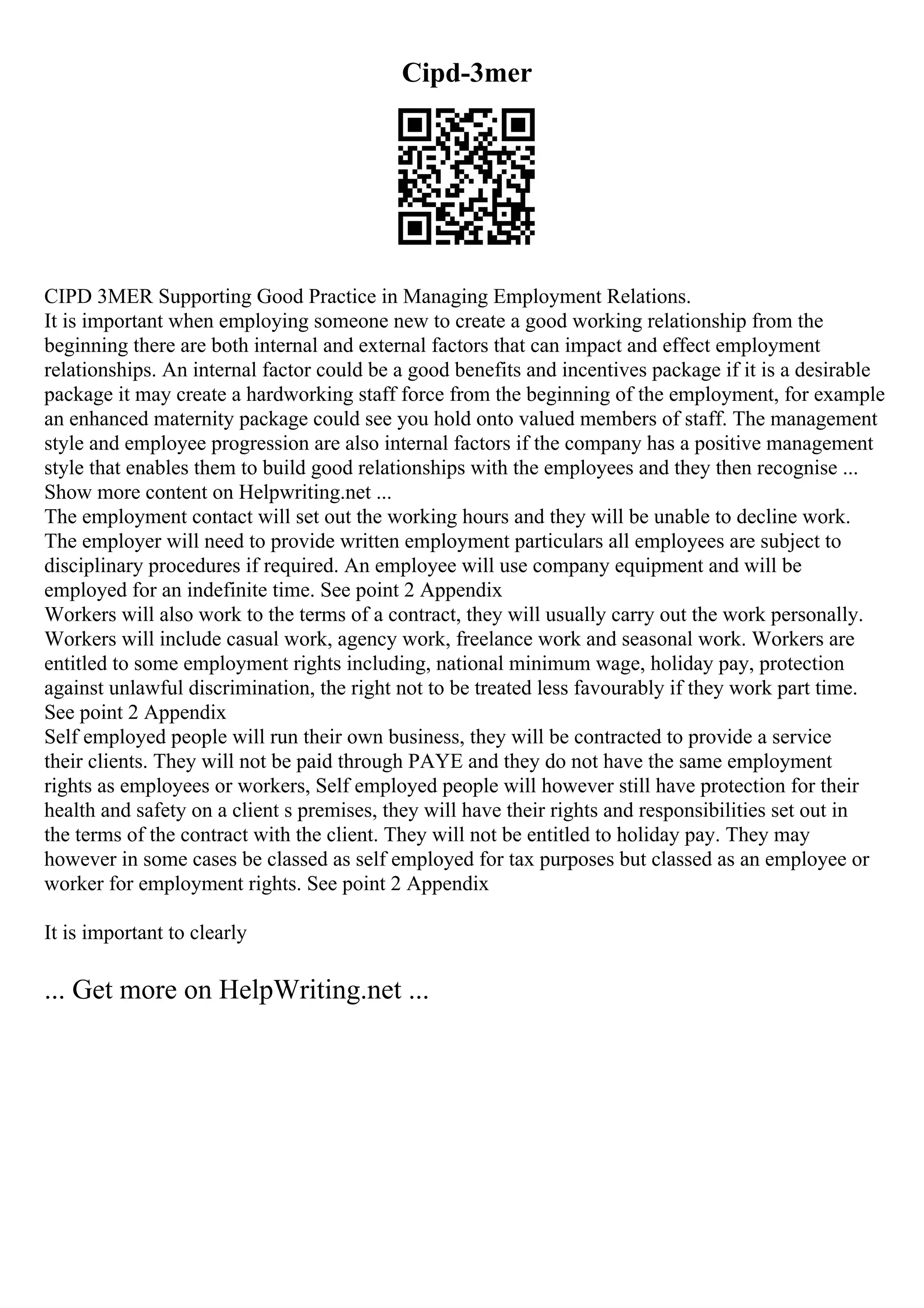 Cipd-3mer
CIPD 3MER Supporting Good Practice in Managing Employment Relations.
It is important when employing someone new to create a good working relationship from the
beginning there are both internal and external factors that can impact and effect employment
relationships. An internal factor could be a good benefits and incentives package if it is a desirable
package it may create a hardworking staff force from the beginning of the employment, for example
an enhanced maternity package could see you hold onto valued members of staff. The management
style and employee progression are also internal factors if the company has a positive management
style that enables them to build good relationships with the employees and they then recognise ...
Show more content on Helpwriting.net ...
The employment contact will set out the working hours and they will be unable to decline work.
The employer will need to provide written employment particulars all employees are subject to
disciplinary procedures if required. An employee will use company equipment and will be
employed for an indefinite time. See point 2 Appendix
Workers will also work to the terms of a contract, they will usually carry out the work personally.
Workers will include casual work, agency work, freelance work and seasonal work. Workers are
entitled to some employment rights including, national minimum wage, holiday pay, protection
against unlawful discrimination, the right not to be treated less favourably if they work part time.
See point 2 Appendix
Self employed people will run their own business, they will be contracted to provide a service
their clients. They will not be paid through PAYE and they do not have the same employment
rights as employees or workers, Self employed people will however still have protection for their
health and safety on a client s premises, they will have their rights and responsibilities set out in
the terms of the contract with the client. They will not be entitled to holiday pay. They may
however in some cases be classed as self employed for tax purposes but classed as an employee or
worker for employment rights. See point 2 Appendix
It is important to clearly
... Get more on HelpWriting.net ...
 