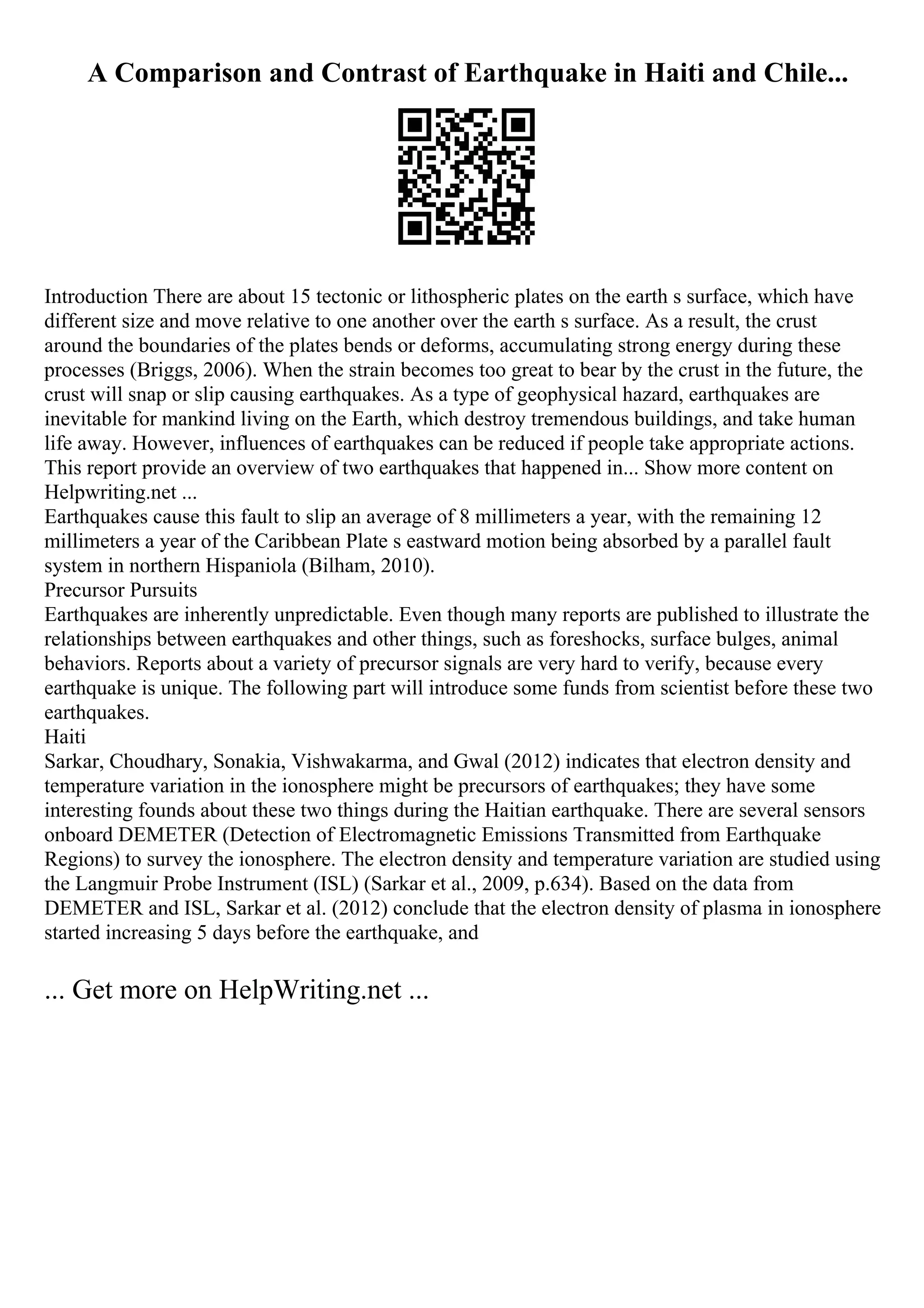 A Comparison and Contrast of Earthquake in Haiti and Chile...
Introduction There are about 15 tectonic or lithospheric plates on the earth s surface, which have
different size and move relative to one another over the earth s surface. As a result, the crust
around the boundaries of the plates bends or deforms, accumulating strong energy during these
processes (Briggs, 2006). When the strain becomes too great to bear by the crust in the future, the
crust will snap or slip causing earthquakes. As a type of geophysical hazard, earthquakes are
inevitable for mankind living on the Earth, which destroy tremendous buildings, and take human
life away. However, influences of earthquakes can be reduced if people take appropriate actions.
This report provide an overview of two earthquakes that happened in... Show more content on
Helpwriting.net ...
Earthquakes cause this fault to slip an average of 8 millimeters a year, with the remaining 12
millimeters a year of the Caribbean Plate s eastward motion being absorbed by a parallel fault
system in northern Hispaniola (Bilham, 2010).
Precursor Pursuits
Earthquakes are inherently unpredictable. Even though many reports are published to illustrate the
relationships between earthquakes and other things, such as foreshocks, surface bulges, animal
behaviors. Reports about a variety of precursor signals are very hard to verify, because every
earthquake is unique. The following part will introduce some funds from scientist before these two
earthquakes.
Haiti
Sarkar, Choudhary, Sonakia, Vishwakarma, and Gwal (2012) indicates that electron density and
temperature variation in the ionosphere might be precursors of earthquakes; they have some
interesting founds about these two things during the Haitian earthquake. There are several sensors
onboard DEMETER (Detection of Electromagnetic Emissions Transmitted from Earthquake
Regions) to survey the ionosphere. The electron density and temperature variation are studied using
the Langmuir Probe Instrument (ISL) (Sarkar et al., 2009, p.634). Based on the data from
DEMETER and ISL, Sarkar et al. (2012) conclude that the electron density of plasma in ionosphere
started increasing 5 days before the earthquake, and
... Get more on HelpWriting.net ...
 