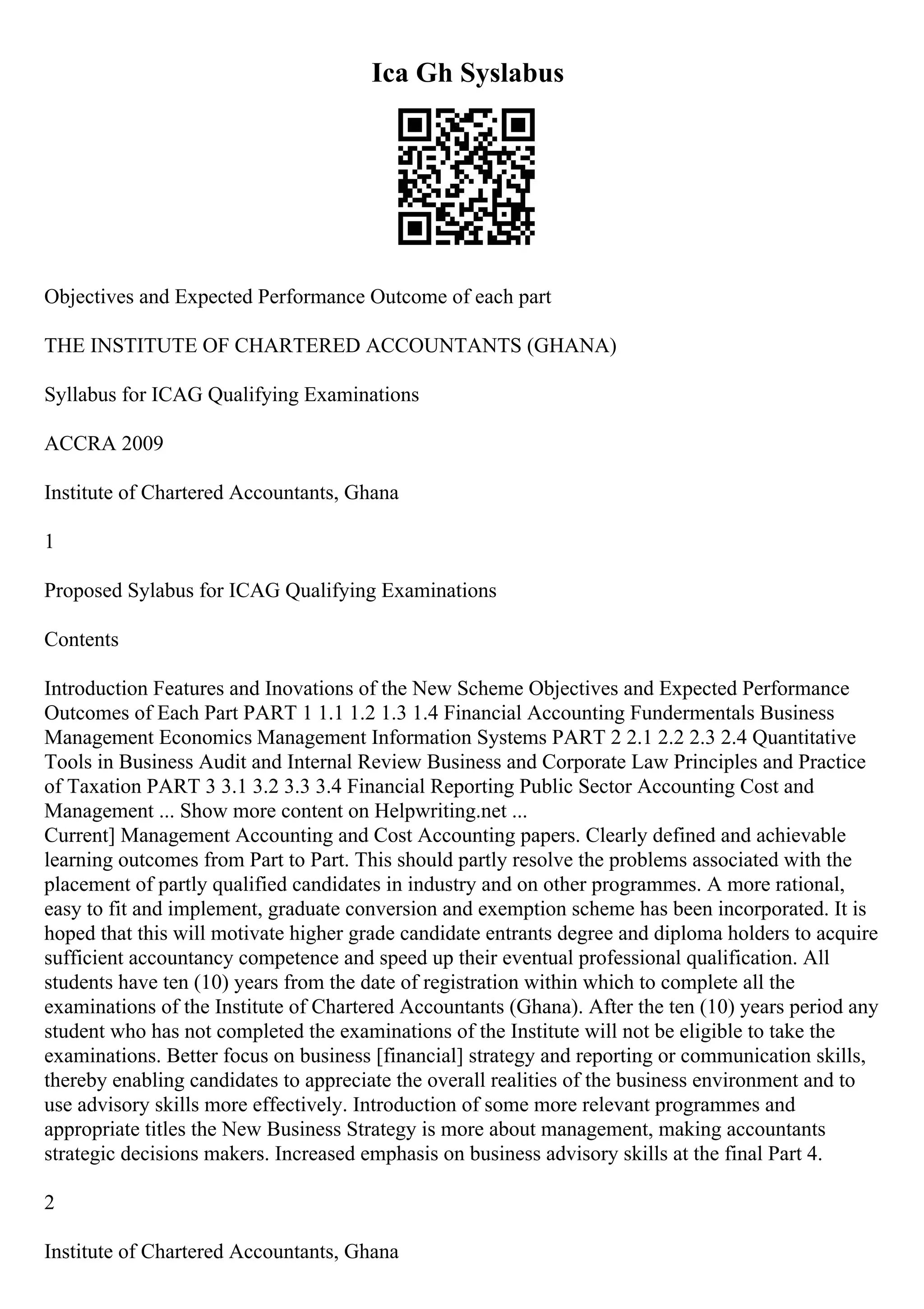Ica Gh Syslabus
Objectives and Expected Performance Outcome of each part
THE INSTITUTE OF CHARTERED ACCOUNTANTS (GHANA)
Syllabus for ICAG Qualifying Examinations
ACCRA 2009
Institute of Chartered Accountants, Ghana
1
Proposed Sylabus for ICAG Qualifying Examinations
Contents
Introduction Features and Inovations of the New Scheme Objectives and Expected Performance
Outcomes of Each Part PART 1 1.1 1.2 1.3 1.4 Financial Accounting Fundermentals Business
Management Economics Management Information Systems PART 2 2.1 2.2 2.3 2.4 Quantitative
Tools in Business Audit and Internal Review Business and Corporate Law Principles and Practice
of Taxation PART 3 3.1 3.2 3.3 3.4 Financial Reporting Public Sector Accounting Cost and
Management ... Show more content on Helpwriting.net ...
Current] Management Accounting and Cost Accounting papers. Clearly defined and achievable
learning outcomes from Part to Part. This should partly resolve the problems associated with the
placement of partly qualified candidates in industry and on other programmes. A more rational,
easy to fit and implement, graduate conversion and exemption scheme has been incorporated. It is
hoped that this will motivate higher grade candidate entrants degree and diploma holders to acquire
sufficient accountancy competence and speed up their eventual professional qualification. All
students have ten (10) years from the date of registration within which to complete all the
examinations of the Institute of Chartered Accountants (Ghana). After the ten (10) years period any
student who has not completed the examinations of the Institute will not be eligible to take the
examinations. Better focus on business [financial] strategy and reporting or communication skills,
thereby enabling candidates to appreciate the overall realities of the business environment and to
use advisory skills more effectively. Introduction of some more relevant programmes and
appropriate titles the New Business Strategy is more about management, making accountants
strategic decisions makers. Increased emphasis on business advisory skills at the final Part 4.
2
Institute of Chartered Accountants, Ghana
 