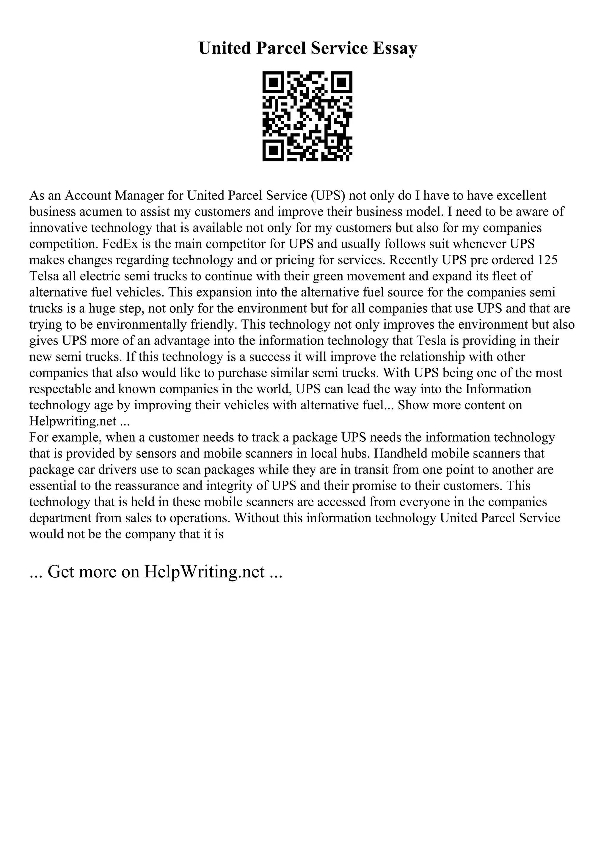 United Parcel Service Essay
As an Account Manager for United Parcel Service (UPS) not only do I have to have excellent
business acumen to assist my customers and improve their business model. I need to be aware of
innovative technology that is available not only for my customers but also for my companies
competition. FedEx is the main competitor for UPS and usually follows suit whenever UPS
makes changes regarding technology and or pricing for services. Recently UPS pre ordered 125
Telsa all electric semi trucks to continue with their green movement and expand its fleet of
alternative fuel vehicles. This expansion into the alternative fuel source for the companies semi
trucks is a huge step, not only for the environment but for all companies that use UPS and that are
trying to be environmentally friendly. This technology not only improves the environment but also
gives UPS more of an advantage into the information technology that Tesla is providing in their
new semi trucks. If this technology is a success it will improve the relationship with other
companies that also would like to purchase similar semi trucks. With UPS being one of the most
respectable and known companies in the world, UPS can lead the way into the Information
technology age by improving their vehicles with alternative fuel... Show more content on
Helpwriting.net ...
For example, when a customer needs to track a package UPS needs the information technology
that is provided by sensors and mobile scanners in local hubs. Handheld mobile scanners that
package car drivers use to scan packages while they are in transit from one point to another are
essential to the reassurance and integrity of UPS and their promise to their customers. This
technology that is held in these mobile scanners are accessed from everyone in the companies
department from sales to operations. Without this information technology United Parcel Service
would not be the company that it is
... Get more on HelpWriting.net ...
 