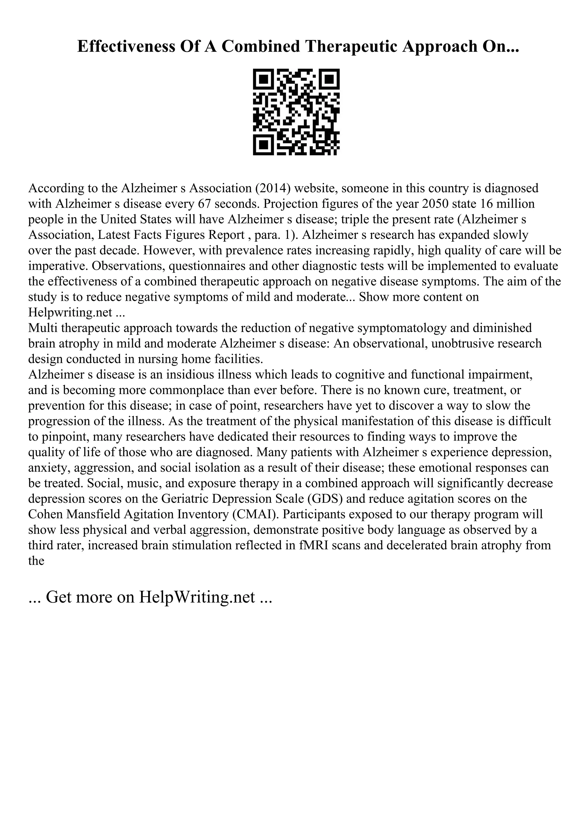 Effectiveness Of A Combined Therapeutic Approach On...
According to the Alzheimer s Association (2014) website, someone in this country is diagnosed
with Alzheimer s disease every 67 seconds. Projection figures of the year 2050 state 16 million
people in the United States will have Alzheimer s disease; triple the present rate (Alzheimer s
Association, Latest Facts Figures Report , para. 1). Alzheimer s research has expanded slowly
over the past decade. However, with prevalence rates increasing rapidly, high quality of care will be
imperative. Observations, questionnaires and other diagnostic tests will be implemented to evaluate
the effectiveness of a combined therapeutic approach on negative disease symptoms. The aim of the
study is to reduce negative symptoms of mild and moderate... Show more content on
Helpwriting.net ...
Multi therapeutic approach towards the reduction of negative symptomatology and diminished
brain atrophy in mild and moderate Alzheimer s disease: An observational, unobtrusive research
design conducted in nursing home facilities.
Alzheimer s disease is an insidious illness which leads to cognitive and functional impairment,
and is becoming more commonplace than ever before. There is no known cure, treatment, or
prevention for this disease; in case of point, researchers have yet to discover a way to slow the
progression of the illness. As the treatment of the physical manifestation of this disease is difficult
to pinpoint, many researchers have dedicated their resources to finding ways to improve the
quality of life of those who are diagnosed. Many patients with Alzheimer s experience depression,
anxiety, aggression, and social isolation as a result of their disease; these emotional responses can
be treated. Social, music, and exposure therapy in a combined approach will significantly decrease
depression scores on the Geriatric Depression Scale (GDS) and reduce agitation scores on the
Cohen Mansfield Agitation Inventory (CMAI). Participants exposed to our therapy program will
show less physical and verbal aggression, demonstrate positive body language as observed by a
third rater, increased brain stimulation reflected in fMRI scans and decelerated brain atrophy from
the
... Get more on HelpWriting.net ...
 