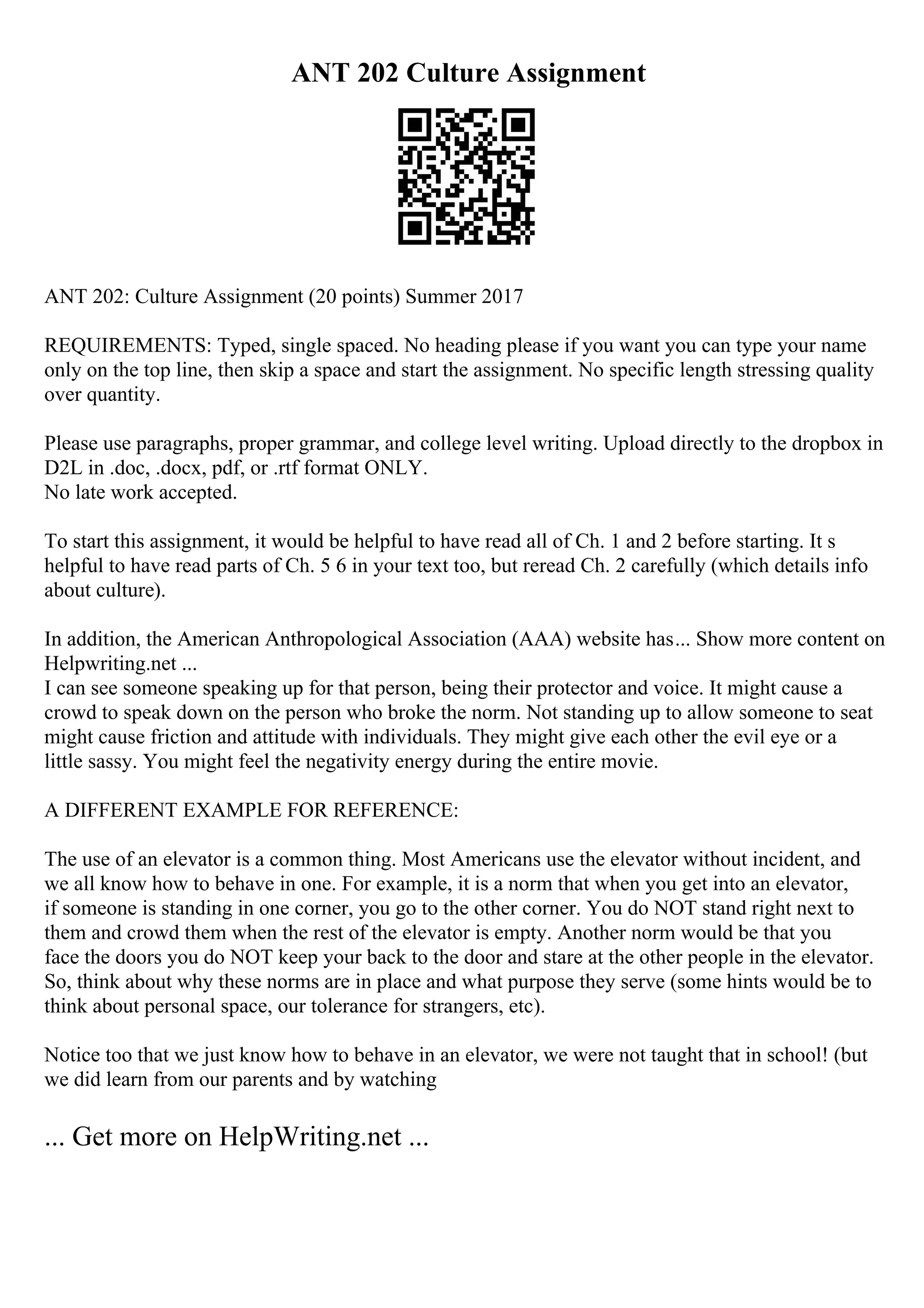 ANT 202 Culture Assignment
ANT 202: Culture Assignment (20 points) Summer 2017
REQUIREMENTS: Typed, single spaced. No heading please if you want you can type your name
only on the top line, then skip a space and start the assignment. No specific length stressing quality
over quantity.
Please use paragraphs, proper grammar, and college level writing. Upload directly to the dropbox in
D2L in .doc, .docx, pdf, or .rtf format ONLY.
No late work accepted.
To start this assignment, it would be helpful to have read all of Ch. 1 and 2 before starting. It s
helpful to have read parts of Ch. 5 6 in your text too, but reread Ch. 2 carefully (which details info
about culture).
In addition, the American Anthropological Association (AAA) website has... Show more content on
Helpwriting.net ...
I can see someone speaking up for that person, being their protector and voice. It might cause a
crowd to speak down on the person who broke the norm. Not standing up to allow someone to seat
might cause friction and attitude with individuals. They might give each other the evil eye or a
little sassy. You might feel the negativity energy during the entire movie.
A DIFFERENT EXAMPLE FOR REFERENCE:
The use of an elevator is a common thing. Most Americans use the elevator without incident, and
we all know how to behave in one. For example, it is a norm that when you get into an elevator,
if someone is standing in one corner, you go to the other corner. You do NOT stand right next to
them and crowd them when the rest of the elevator is empty. Another norm would be that you
face the doors you do NOT keep your back to the door and stare at the other people in the elevator.
So, think about why these norms are in place and what purpose they serve (some hints would be to
think about personal space, our tolerance for strangers, etc).
Notice too that we just know how to behave in an elevator, we were not taught that in school! (but
we did learn from our parents and by watching
... Get more on HelpWriting.net ...
 