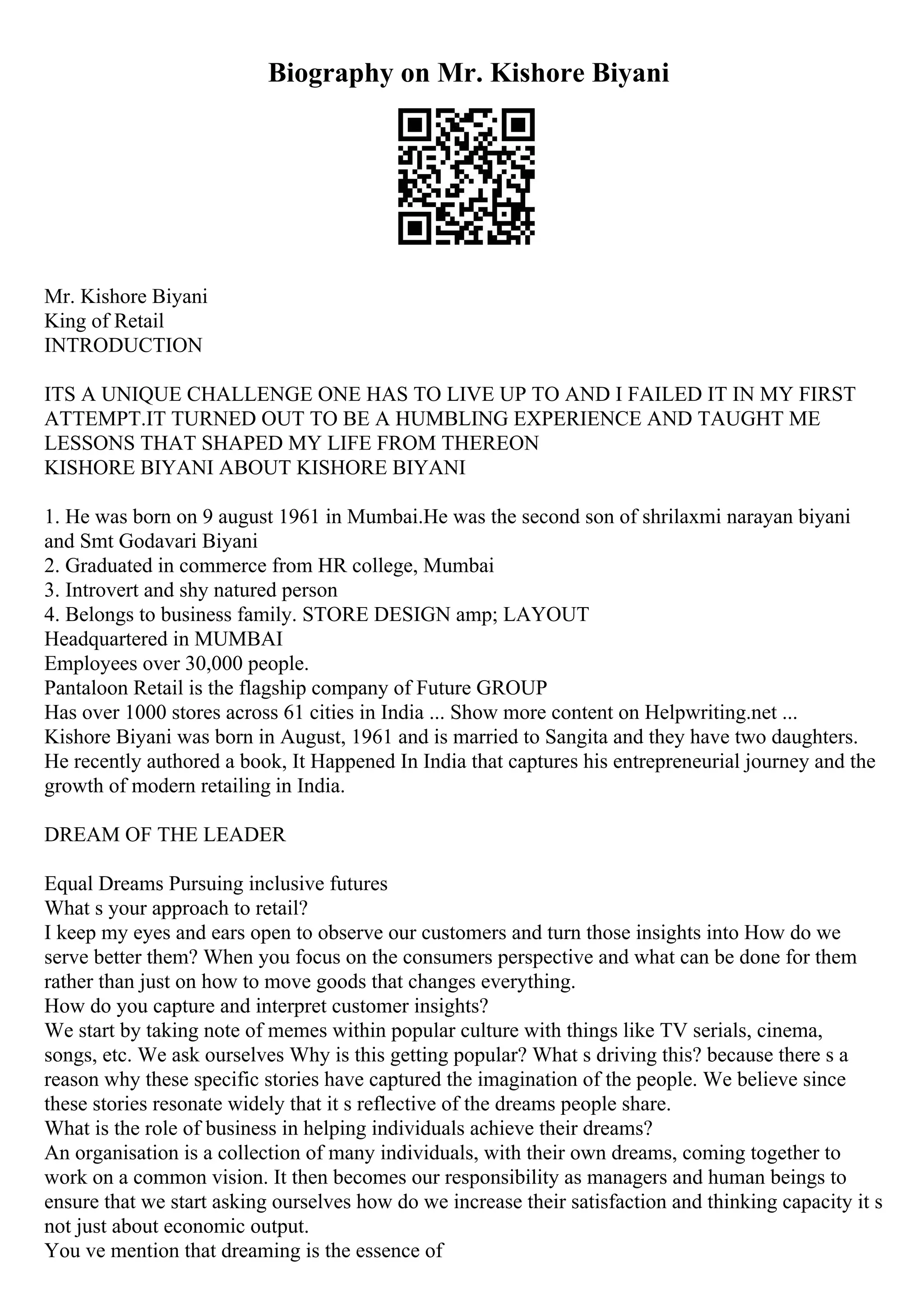 Biography on Mr. Kishore Biyani
Mr. Kishore Biyani
King of Retail
INTRODUCTION
ITS A UNIQUE CHALLENGE ONE HAS TO LIVE UP TO AND I FAILED IT IN MY FIRST
ATTEMPT.IT TURNED OUT TO BE A HUMBLING EXPERIENCE AND TAUGHT ME
LESSONS THAT SHAPED MY LIFE FROM THEREON
KISHORE BIYANI ABOUT KISHORE BIYANI
1. He was born on 9 august 1961 in Mumbai.He was the second son of shrilaxmi narayan biyani
and Smt Godavari Biyani
2. Graduated in commerce from HR college, Mumbai
3. Introvert and shy natured person
4. Belongs to business family. STORE DESIGN amp; LAYOUT
Headquartered in MUMBAI
Employees over 30,000 people.
Pantaloon Retail is the flagship company of Future GROUP
Has over 1000 stores across 61 cities in India ... Show more content on Helpwriting.net ...
Kishore Biyani was born in August, 1961 and is married to Sangita and they have two daughters.
He recently authored a book, It Happened In India that captures his entrepreneurial journey and the
growth of modern retailing in India.
DREAM OF THE LEADER
Equal Dreams Pursuing inclusive futures
What s your approach to retail?
I keep my eyes and ears open to observe our customers and turn those insights into How do we
serve better them? When you focus on the consumers perspective and what can be done for them
rather than just on how to move goods that changes everything.
How do you capture and interpret customer insights?
We start by taking note of memes within popular culture with things like TV serials, cinema,
songs, etc. We ask ourselves Why is this getting popular? What s driving this? because there s a
reason why these specific stories have captured the imagination of the people. We believe since
these stories resonate widely that it s reflective of the dreams people share.
What is the role of business in helping individuals achieve their dreams?
An organisation is a collection of many individuals, with their own dreams, coming together to
work on a common vision. It then becomes our responsibility as managers and human beings to
ensure that we start asking ourselves how do we increase their satisfaction and thinking capacity it s
not just about economic output.
You ve mention that dreaming is the essence of
 