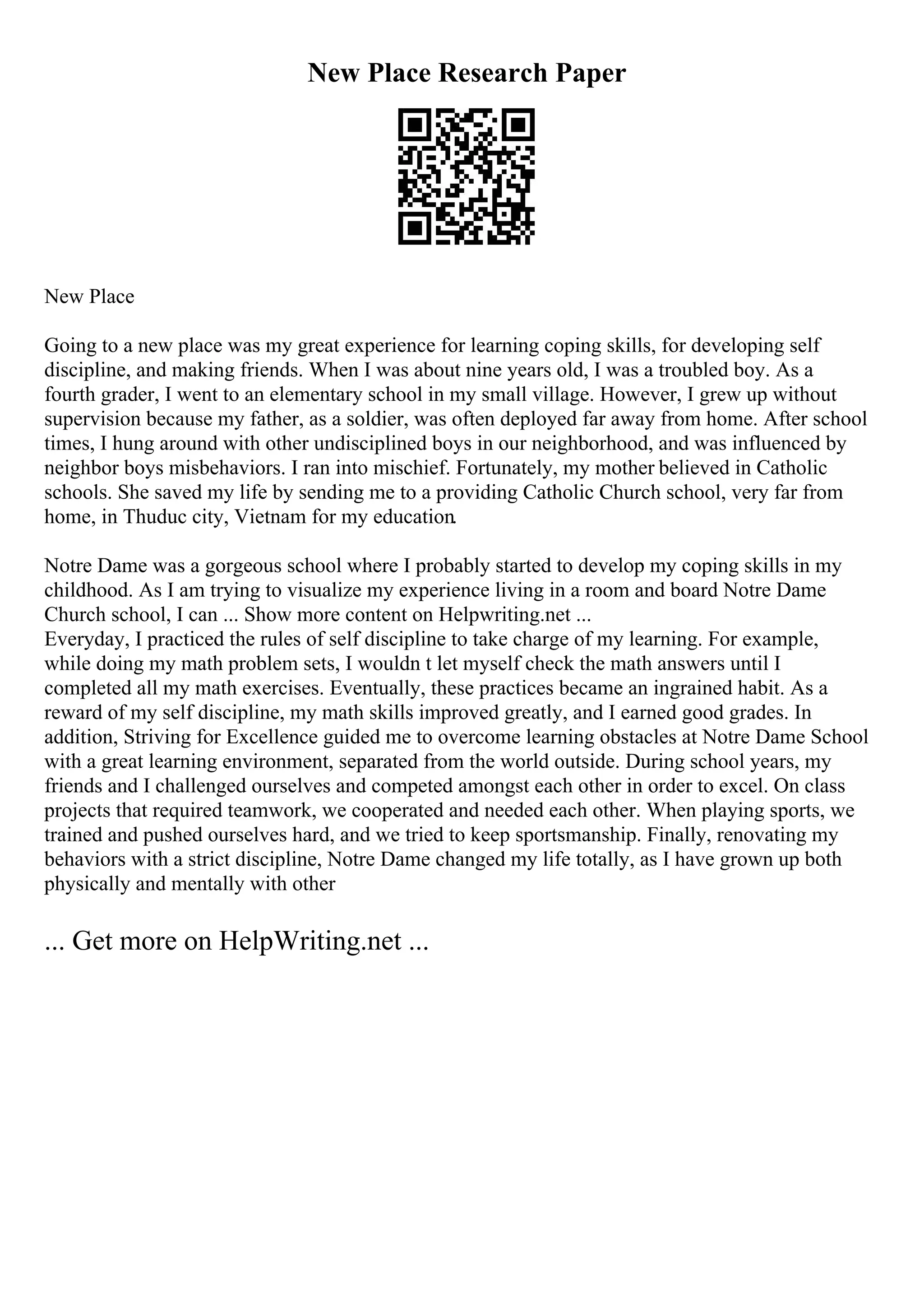 New Place Research Paper
New Place
Going to a new place was my great experience for learning coping skills, for developing self
discipline, and making friends. When I was about nine years old, I was a troubled boy. As a
fourth grader, I went to an elementary school in my small village. However, I grew up without
supervision because my father, as a soldier, was often deployed far away from home. After school
times, I hung around with other undisciplined boys in our neighborhood, and was influenced by
neighbor boys misbehaviors. I ran into mischief. Fortunately, my mother believed in Catholic
schools. She saved my life by sending me to a providing Catholic Church school, very far from
home, in Thuduc city, Vietnam for my education.
Notre Dame was a gorgeous school where I probably started to develop my coping skills in my
childhood. As I am trying to visualize my experience living in a room and board Notre Dame
Church school, I can ... Show more content on Helpwriting.net ...
Everyday, I practiced the rules of self discipline to take charge of my learning. For example,
while doing my math problem sets, I wouldn t let myself check the math answers until I
completed all my math exercises. Eventually, these practices became an ingrained habit. As a
reward of my self discipline, my math skills improved greatly, and I earned good grades. In
addition, Striving for Excellence guided me to overcome learning obstacles at Notre Dame School
with a great learning environment, separated from the world outside. During school years, my
friends and I challenged ourselves and competed amongst each other in order to excel. On class
projects that required teamwork, we cooperated and needed each other. When playing sports, we
trained and pushed ourselves hard, and we tried to keep sportsmanship. Finally, renovating my
behaviors with a strict discipline, Notre Dame changed my life totally, as I have grown up both
physically and mentally with other
... Get more on HelpWriting.net ...
 