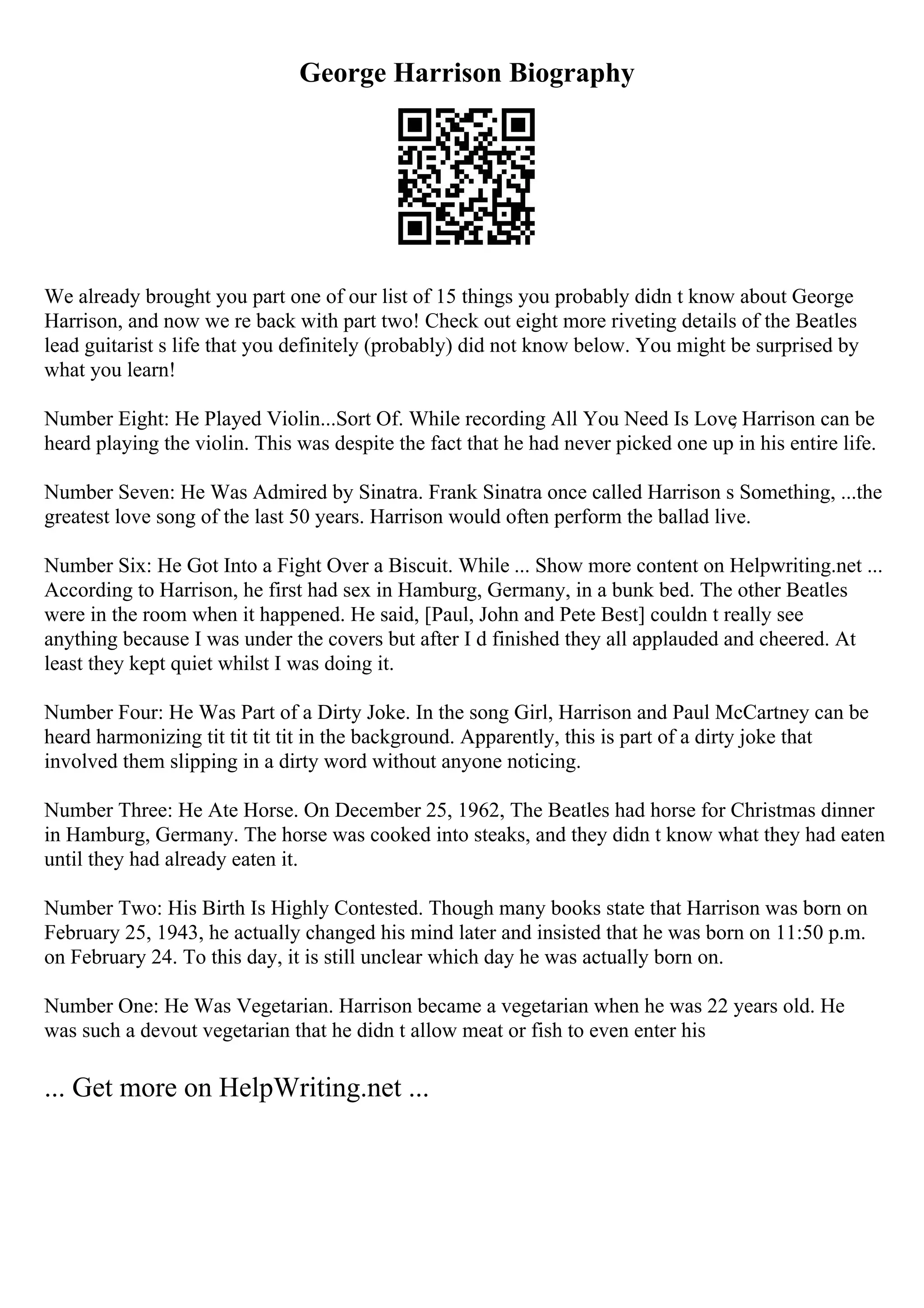 George Harrison Biography
We already brought you part one of our list of 15 things you probably didn t know about George
Harrison, and now we re back with part two! Check out eight more riveting details of the Beatles
lead guitarist s life that you definitely (probably) did not know below. You might be surprised by
what you learn!
Number Eight: He Played Violin...Sort Of. While recording All You Need Is Love
, Harrison can be
heard playing the violin. This was despite the fact that he had never picked one up in his entire life.
Number Seven: He Was Admired by Sinatra. Frank Sinatra once called Harrison s Something, ...the
greatest love song of the last 50 years. Harrison would often perform the ballad live.
Number Six: He Got Into a Fight Over a Biscuit. While ... Show more content on Helpwriting.net ...
According to Harrison, he first had sex in Hamburg, Germany, in a bunk bed. The other Beatles
were in the room when it happened. He said, [Paul, John and Pete Best] couldn t really see
anything because I was under the covers but after I d finished they all applauded and cheered. At
least they kept quiet whilst I was doing it.
Number Four: He Was Part of a Dirty Joke. In the song Girl, Harrison and Paul McCartney can be
heard harmonizing tit tit tit tit in the background. Apparently, this is part of a dirty joke that
involved them slipping in a dirty word without anyone noticing.
Number Three: He Ate Horse. On December 25, 1962, The Beatles had horse for Christmas dinner
in Hamburg, Germany. The horse was cooked into steaks, and they didn t know what they had eaten
until they had already eaten it.
Number Two: His Birth Is Highly Contested. Though many books state that Harrison was born on
February 25, 1943, he actually changed his mind later and insisted that he was born on 11:50 p.m.
on February 24. To this day, it is still unclear which day he was actually born on.
Number One: He Was Vegetarian. Harrison became a vegetarian when he was 22 years old. He
was such a devout vegetarian that he didn t allow meat or fish to even enter his
... Get more on HelpWriting.net ...
 