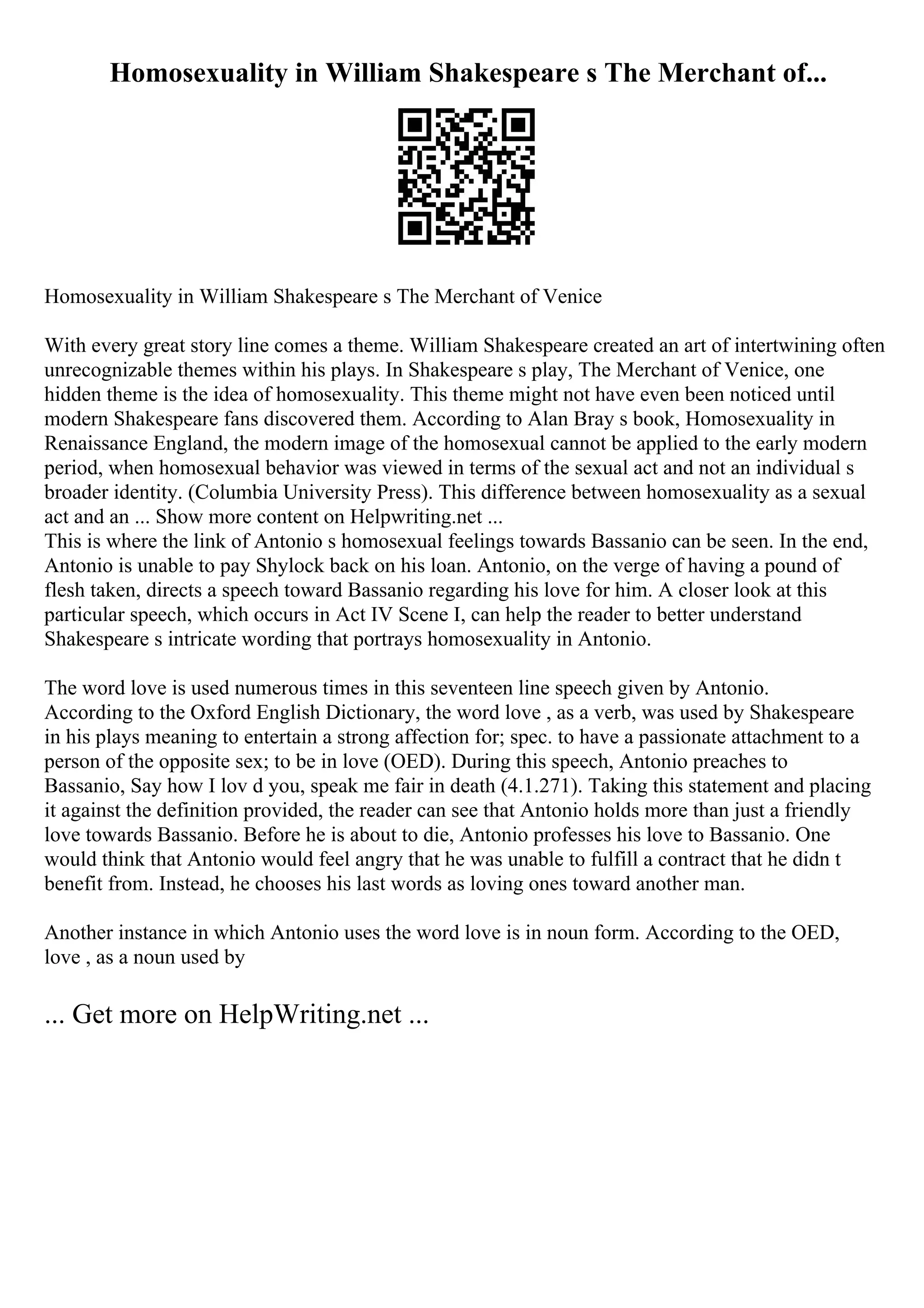 Homosexuality in William Shakespeare s The Merchant of...
Homosexuality in William Shakespeare s The Merchant of Venice
With every great story line comes a theme. William Shakespeare created an art of intertwining often
unrecognizable themes within his plays. In Shakespeare s play, The Merchant of Venice, one
hidden theme is the idea of homosexuality. This theme might not have even been noticed until
modern Shakespeare fans discovered them. According to Alan Bray s book, Homosexuality in
Renaissance England, the modern image of the homosexual cannot be applied to the early modern
period, when homosexual behavior was viewed in terms of the sexual act and not an individual s
broader identity. (Columbia University Press). This difference between homosexuality as a sexual
act and an ... Show more content on Helpwriting.net ...
This is where the link of Antonio s homosexual feelings towards Bassanio can be seen. In the end,
Antonio is unable to pay Shylock back on his loan. Antonio, on the verge of having a pound of
flesh taken, directs a speech toward Bassanio regarding his love for him. A closer look at this
particular speech, which occurs in Act IV Scene I, can help the reader to better understand
Shakespeare s intricate wording that portrays homosexuality in Antonio.
The word love is used numerous times in this seventeen line speech given by Antonio.
According to the Oxford English Dictionary, the word love , as a verb, was used by Shakespeare
in his plays meaning to entertain a strong affection for; spec. to have a passionate attachment to a
person of the opposite sex; to be in love (OED). During this speech, Antonio preaches to
Bassanio, Say how I lov d you, speak me fair in death (4.1.271). Taking this statement and placing
it against the definition provided, the reader can see that Antonio holds more than just a friendly
love towards Bassanio. Before he is about to die, Antonio professes his love to Bassanio. One
would think that Antonio would feel angry that he was unable to fulfill a contract that he didn t
benefit from. Instead, he chooses his last words as loving ones toward another man.
Another instance in which Antonio uses the word love is in noun form. According to the OED,
love , as a noun used by
... Get more on HelpWriting.net ...
 