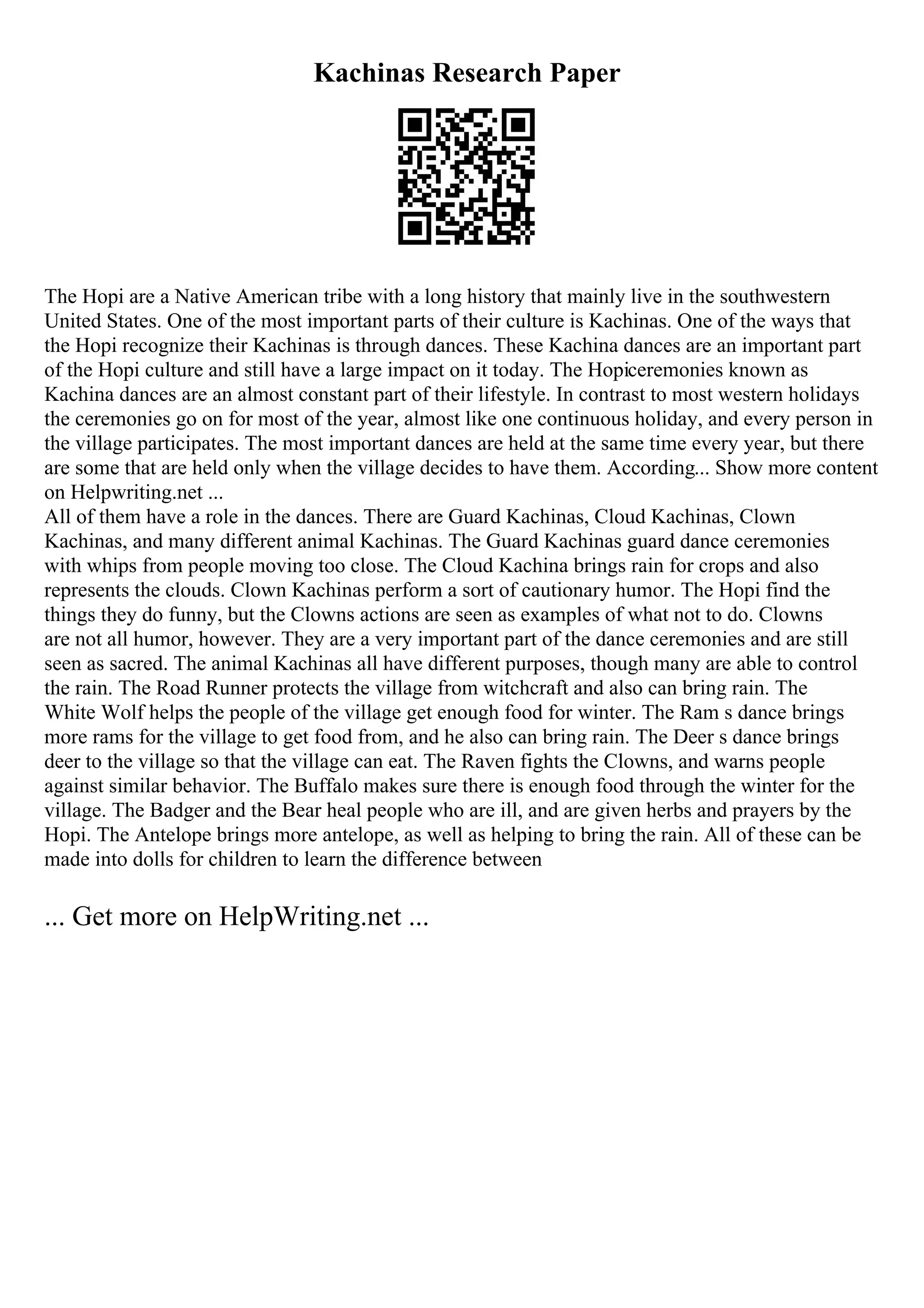 Kachinas Research Paper
The Hopi are a Native American tribe with a long history that mainly live in the southwestern
United States. One of the most important parts of their culture is Kachinas. One of the ways that
the Hopi recognize their Kachinas is through dances. These Kachina dances are an important part
of the Hopi culture and still have a large impact on it today. The Hopiceremonies known as
Kachina dances are an almost constant part of their lifestyle. In contrast to most western holidays
the ceremonies go on for most of the year, almost like one continuous holiday, and every person in
the village participates. The most important dances are held at the same time every year, but there
are some that are held only when the village decides to have them. According... Show more content
on Helpwriting.net ...
All of them have a role in the dances. There are Guard Kachinas, Cloud Kachinas, Clown
Kachinas, and many different animal Kachinas. The Guard Kachinas guard dance ceremonies
with whips from people moving too close. The Cloud Kachina brings rain for crops and also
represents the clouds. Clown Kachinas perform a sort of cautionary humor. The Hopi find the
things they do funny, but the Clowns actions are seen as examples of what not to do. Clowns
are not all humor, however. They are a very important part of the dance ceremonies and are still
seen as sacred. The animal Kachinas all have different purposes, though many are able to control
the rain. The Road Runner protects the village from witchcraft and also can bring rain. The
White Wolf helps the people of the village get enough food for winter. The Ram s dance brings
more rams for the village to get food from, and he also can bring rain. The Deer s dance brings
deer to the village so that the village can eat. The Raven fights the Clowns, and warns people
against similar behavior. The Buffalo makes sure there is enough food through the winter for the
village. The Badger and the Bear heal people who are ill, and are given herbs and prayers by the
Hopi. The Antelope brings more antelope, as well as helping to bring the rain. All of these can be
made into dolls for children to learn the difference between
... Get more on HelpWriting.net ...
 