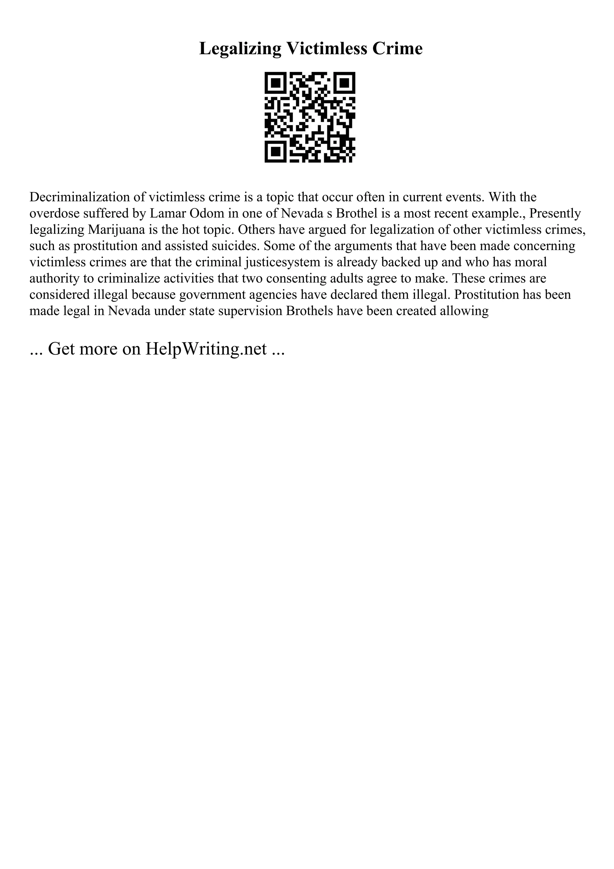 Legalizing Victimless Crime
Decriminalization of victimless crime is a topic that occur often in current events. With the
overdose suffered by Lamar Odom in one of Nevada s Brothel is a most recent example., Presently
legalizing Marijuana is the hot topic. Others have argued for legalization of other victimless crimes,
such as prostitution and assisted suicides. Some of the arguments that have been made concerning
victimless crimes are that the criminal justicesystem is already backed up and who has moral
authority to criminalize activities that two consenting adults agree to make. These crimes are
considered illegal because government agencies have declared them illegal. Prostitution has been
made legal in Nevada under state supervision Brothels have been created allowing
... Get more on HelpWriting.net ...
 