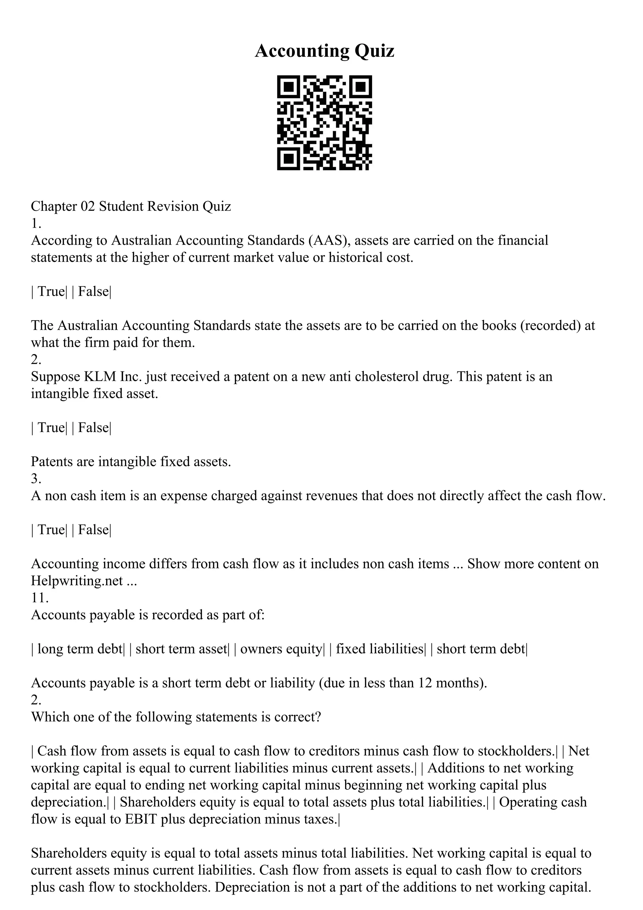 Accounting Quiz
Chapter 02 Student Revision Quiz
1.
According to Australian Accounting Standards (AAS), assets are carried on the financial
statements at the higher of current market value or historical cost.
| True| | False|
The Australian Accounting Standards state the assets are to be carried on the books (recorded) at
what the firm paid for them.
2.
Suppose KLM Inc. just received a patent on a new anti cholesterol drug. This patent is an
intangible fixed asset.
| True| | False|
Patents are intangible fixed assets.
3.
A non cash item is an expense charged against revenues that does not directly affect the cash flow.
| True| | False|
Accounting income differs from cash flow as it includes non cash items ... Show more content on
Helpwriting.net ...
11.
Accounts payable is recorded as part of:
| long term debt| | short term asset| | owners equity| | fixed liabilities| | short term debt|
Accounts payable is a short term debt or liability (due in less than 12 months).
2.
Which one of the following statements is correct?
| Cash flow from assets is equal to cash flow to creditors minus cash flow to stockholders.| | Net
working capital is equal to current liabilities minus current assets.| | Additions to net working
capital are equal to ending net working capital minus beginning net working capital plus
depreciation.| | Shareholders equity is equal to total assets plus total liabilities.| | Operating cash
flow is equal to EBIT plus depreciation minus taxes.|
Shareholders equity is equal to total assets minus total liabilities. Net working capital is equal to
current assets minus current liabilities. Cash flow from assets is equal to cash flow to creditors
plus cash flow to stockholders. Depreciation is not a part of the additions to net working capital.
 