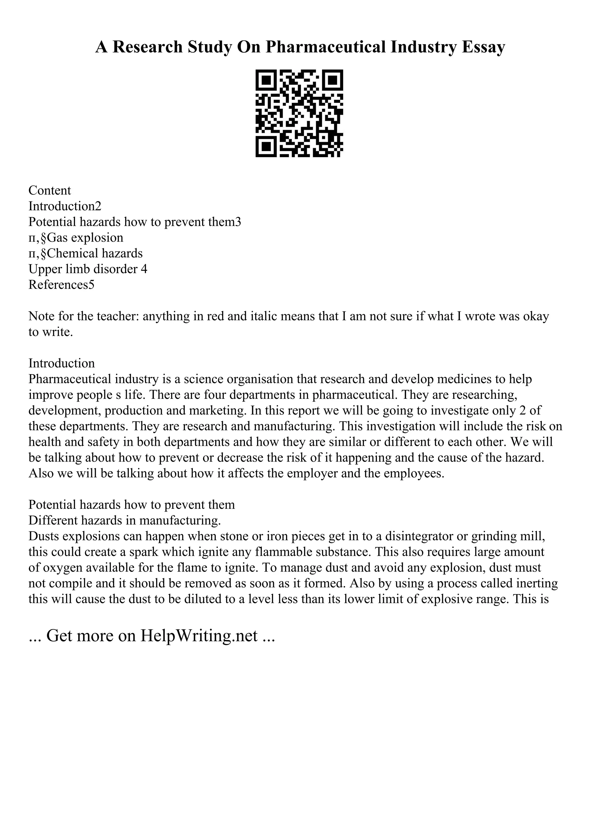 A Research Study On Pharmaceutical Industry Essay
Content
Introduction2
Potential hazards how to prevent them3
п‚§Gas explosion
п‚§Chemical hazards
Upper limb disorder 4
References5
Note for the teacher: anything in red and italic means that I am not sure if what I wrote was okay
to write.
Introduction
Pharmaceutical industry is a science organisation that research and develop medicines to help
improve people s life. There are four departments in pharmaceutical. They are researching,
development, production and marketing. In this report we will be going to investigate only 2 of
these departments. They are research and manufacturing. This investigation will include the risk on
health and safety in both departments and how they are similar or different to each other. We will
be talking about how to prevent or decrease the risk of it happening and the cause of the hazard.
Also we will be talking about how it affects the employer and the employees.
Potential hazards how to prevent them
Different hazards in manufacturing.
Dusts explosions can happen when stone or iron pieces get in to a disintegrator or grinding mill,
this could create a spark which ignite any flammable substance. This also requires large amount
of oxygen available for the flame to ignite. To manage dust and avoid any explosion, dust must
not compile and it should be removed as soon as it formed. Also by using a process called inerting
this will cause the dust to be diluted to a level less than its lower limit of explosive range. This is
... Get more on HelpWriting.net ...
 