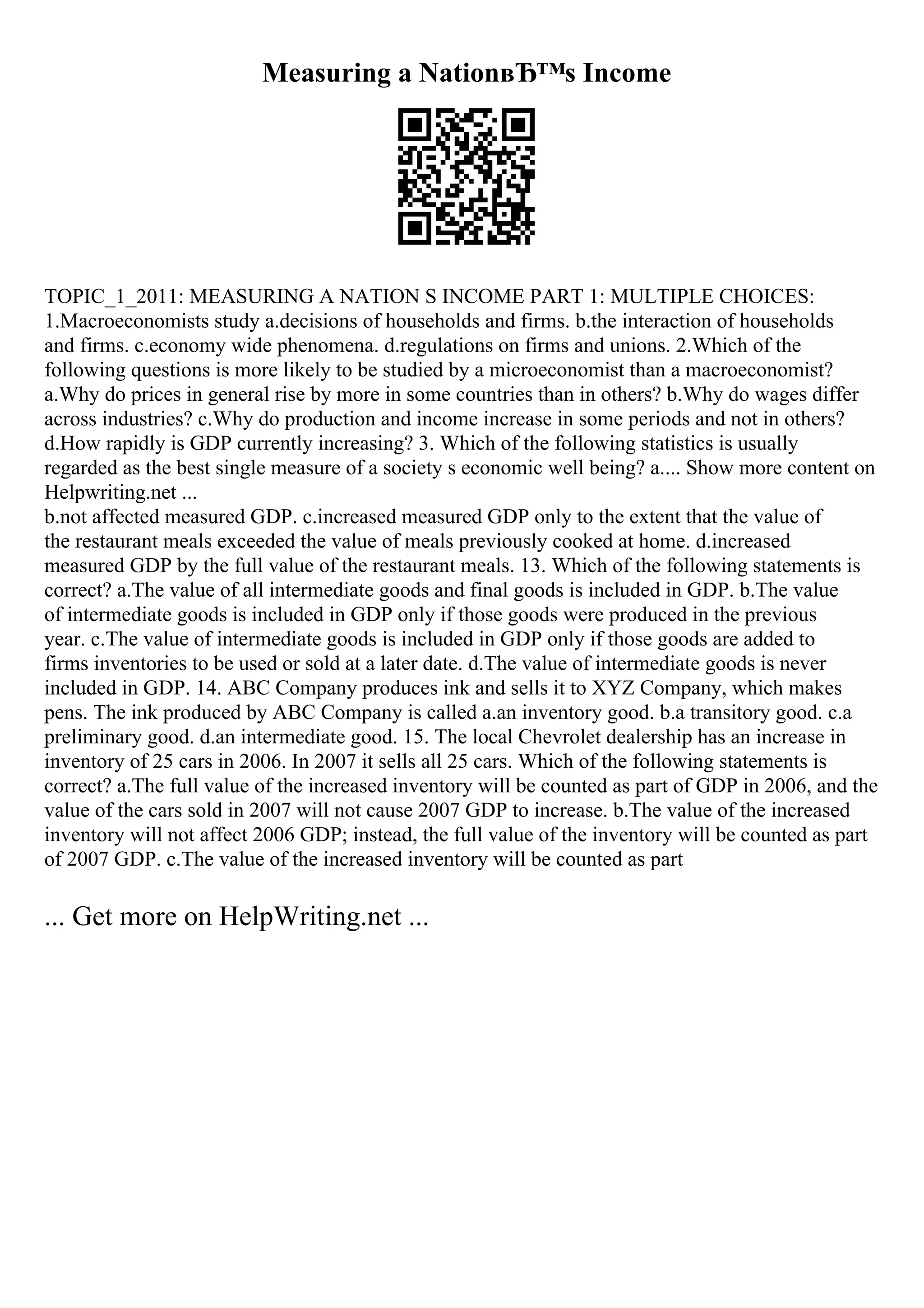 Measuring a NationвЂ™s Income
TOPIC_1_2011: MEASURING A NATION S INCOME PART 1: MULTIPLE CHOICES:
1.Macroeconomists study a.decisions of households and firms. b.the interaction of households
and firms. c.economy wide phenomena. d.regulations on firms and unions. 2.Which of the
following questions is more likely to be studied by a microeconomist than a macroeconomist?
a.Why do prices in general rise by more in some countries than in others? b.Why do wages differ
across industries? c.Why do production and income increase in some periods and not in others?
d.How rapidly is GDP currently increasing? 3. Which of the following statistics is usually
regarded as the best single measure of a society s economic well being? a.... Show more content on
Helpwriting.net ...
b.not affected measured GDP. c.increased measured GDP only to the extent that the value of
the restaurant meals exceeded the value of meals previously cooked at home. d.increased
measured GDP by the full value of the restaurant meals. 13. Which of the following statements is
correct? a.The value of all intermediate goods and final goods is included in GDP. b.The value
of intermediate goods is included in GDP only if those goods were produced in the previous
year. c.The value of intermediate goods is included in GDP only if those goods are added to
firms inventories to be used or sold at a later date. d.The value of intermediate goods is never
included in GDP. 14. ABC Company produces ink and sells it to XYZ Company, which makes
pens. The ink produced by ABC Company is called a.an inventory good. b.a transitory good. c.a
preliminary good. d.an intermediate good. 15. The local Chevrolet dealership has an increase in
inventory of 25 cars in 2006. In 2007 it sells all 25 cars. Which of the following statements is
correct? a.The full value of the increased inventory will be counted as part of GDP in 2006, and the
value of the cars sold in 2007 will not cause 2007 GDP to increase. b.The value of the increased
inventory will not affect 2006 GDP; instead, the full value of the inventory will be counted as part
of 2007 GDP. c.The value of the increased inventory will be counted as part
... Get more on HelpWriting.net ...
 