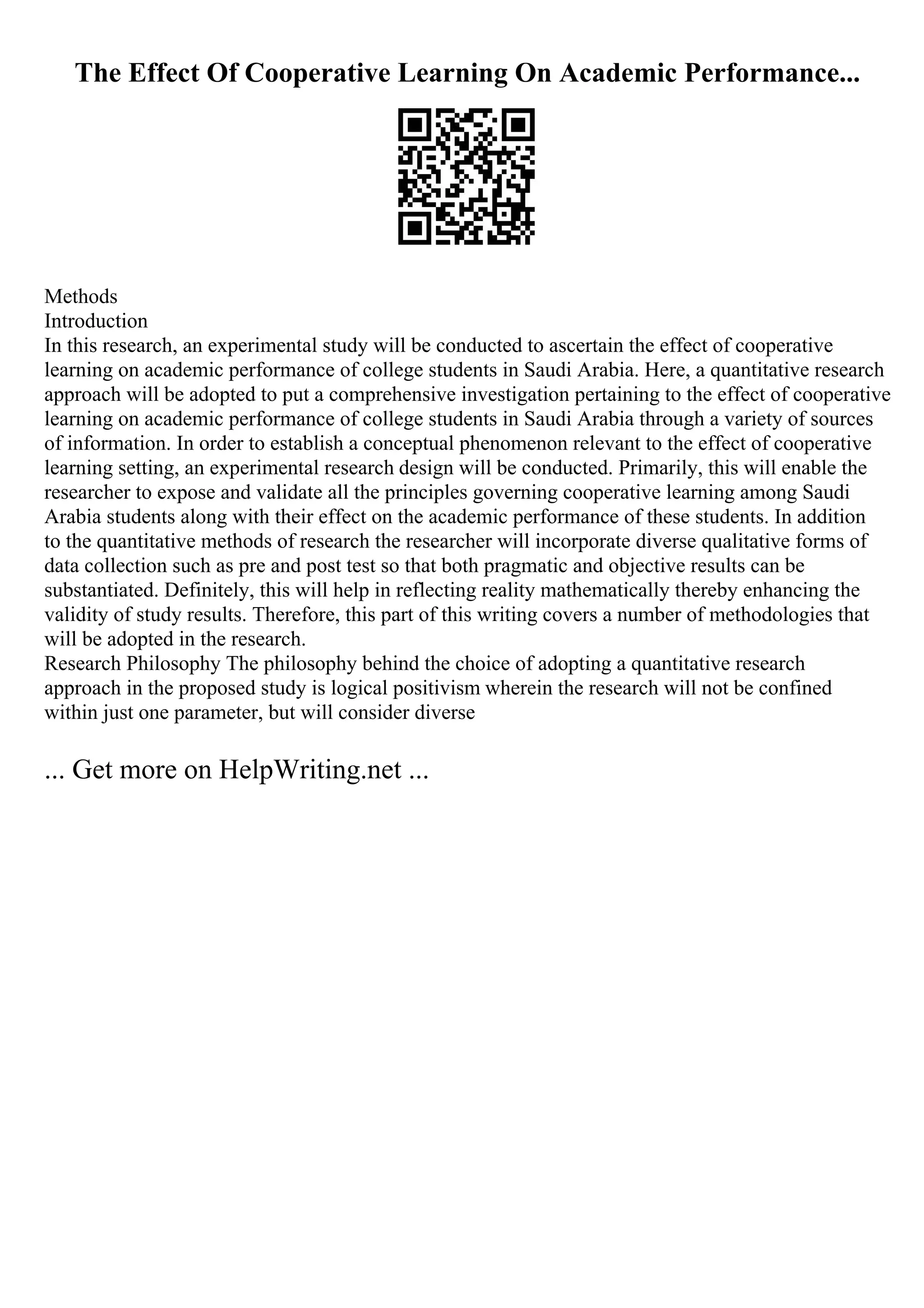 The Effect Of Cooperative Learning On Academic Performance...
Methods
Introduction
In this research, an experimental study will be conducted to ascertain the effect of cooperative
learning on academic performance of college students in Saudi Arabia. Here, a quantitative research
approach will be adopted to put a comprehensive investigation pertaining to the effect of cooperative
learning on academic performance of college students in Saudi Arabia through a variety of sources
of information. In order to establish a conceptual phenomenon relevant to the effect of cooperative
learning setting, an experimental research design will be conducted. Primarily, this will enable the
researcher to expose and validate all the principles governing cooperative learning among Saudi
Arabia students along with their effect on the academic performance of these students. In addition
to the quantitative methods of research the researcher will incorporate diverse qualitative forms of
data collection such as pre and post test so that both pragmatic and objective results can be
substantiated. Definitely, this will help in reflecting reality mathematically thereby enhancing the
validity of study results. Therefore, this part of this writing covers a number of methodologies that
will be adopted in the research.
Research Philosophy The philosophy behind the choice of adopting a quantitative research
approach in the proposed study is logical positivism wherein the research will not be confined
within just one parameter, but will consider diverse
... Get more on HelpWriting.net ...
 