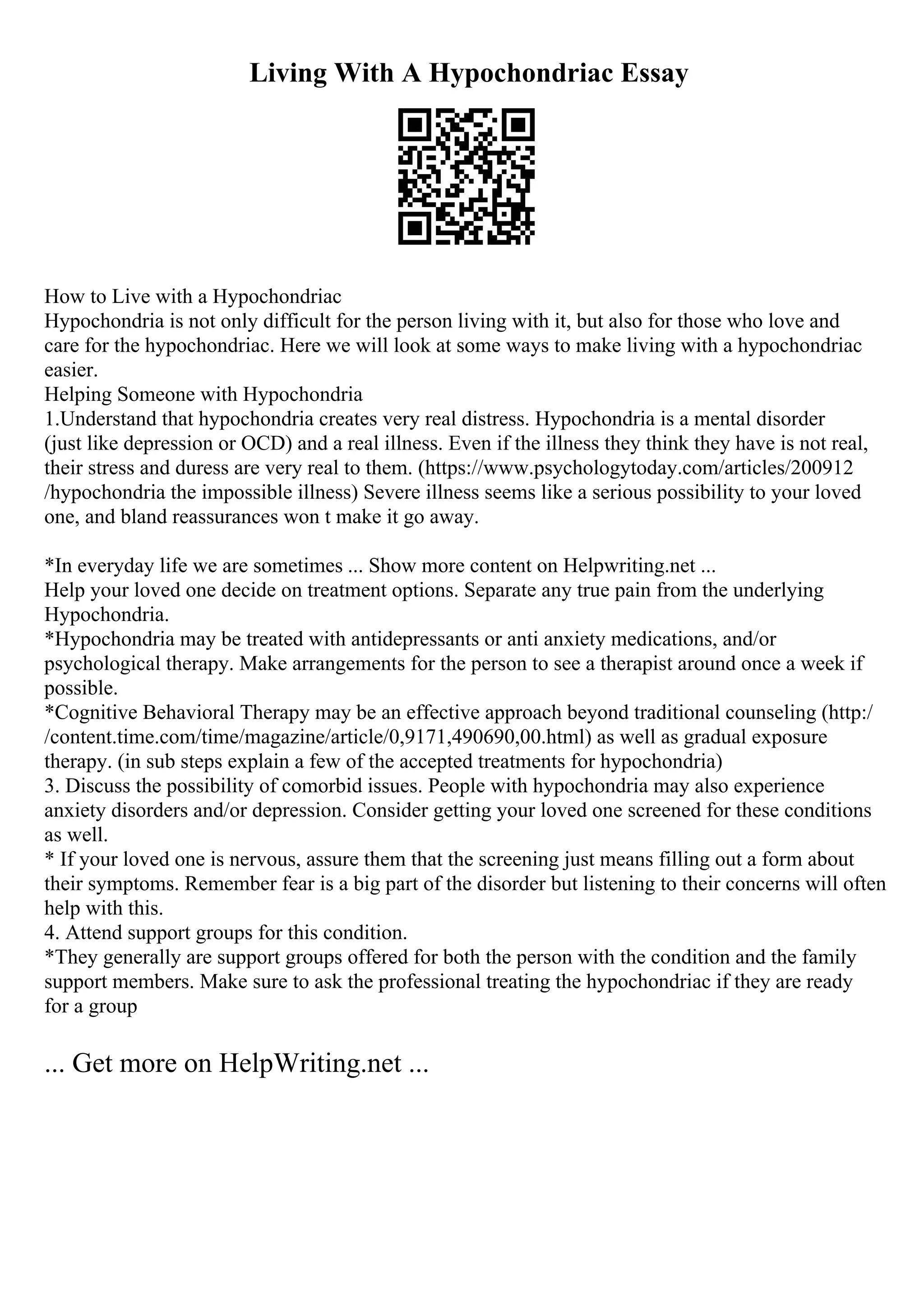 Living With A Hypochondriac Essay
How to Live with a Hypochondriac
Hypochondria is not only difficult for the person living with it, but also for those who love and
care for the hypochondriac. Here we will look at some ways to make living with a hypochondriac
easier.
Helping Someone with Hypochondria
1.Understand that hypochondria creates very real distress. Hypochondria is a mental disorder
(just like depression or OCD) and a real illness. Even if the illness they think they have is not real,
their stress and duress are very real to them. (https://www.psychologytoday.com/articles/200912
/hypochondria the impossible illness) Severe illness seems like a serious possibility to your loved
one, and bland reassurances won t make it go away.
*In everyday life we are sometimes ... Show more content on Helpwriting.net ...
Help your loved one decide on treatment options. Separate any true pain from the underlying
Hypochondria.
*Hypochondria may be treated with antidepressants or anti anxiety medications, and/or
psychological therapy. Make arrangements for the person to see a therapist around once a week if
possible.
*Cognitive Behavioral Therapy may be an effective approach beyond traditional counseling (http:/
/content.time.com/time/magazine/article/0,9171,490690,00.html) as well as gradual exposure
therapy. (in sub steps explain a few of the accepted treatments for hypochondria)
3. Discuss the possibility of comorbid issues. People with hypochondria may also experience
anxiety disorders and/or depression. Consider getting your loved one screened for these conditions
as well.
* If your loved one is nervous, assure them that the screening just means filling out a form about
their symptoms. Remember fear is a big part of the disorder but listening to their concerns will often
help with this.
4. Attend support groups for this condition.
*They generally are support groups offered for both the person with the condition and the family
support members. Make sure to ask the professional treating the hypochondriac if they are ready
for a group
... Get more on HelpWriting.net ...
 