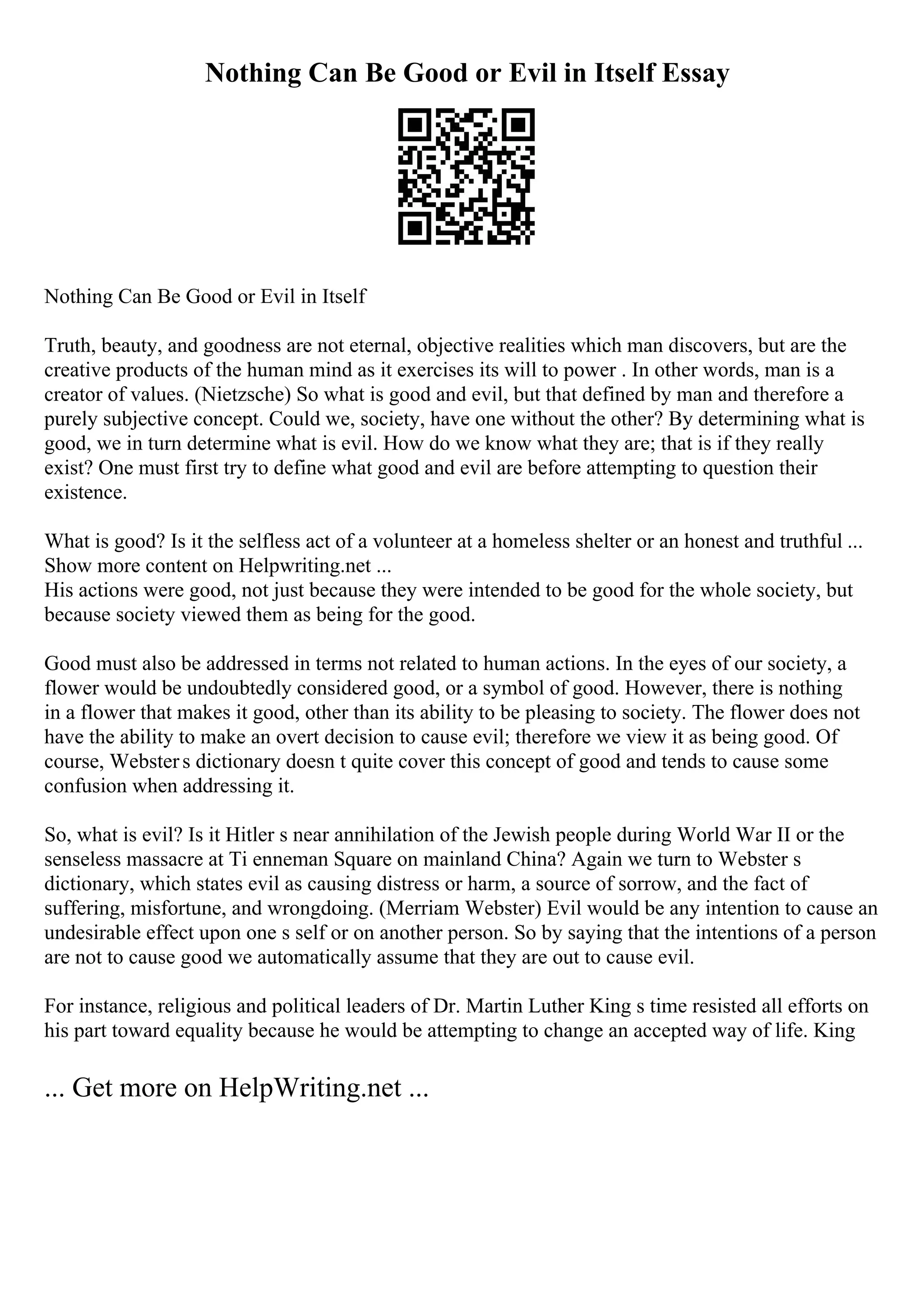 Nothing Can Be Good or Evil in Itself Essay
Nothing Can Be Good or Evil in Itself
Truth, beauty, and goodness are not eternal, objective realities which man discovers, but are the
creative products of the human mind as it exercises its will to power . In other words, man is a
creator of values. (Nietzsche) So what is good and evil, but that defined by man and therefore a
purely subjective concept. Could we, society, have one without the other? By determining what is
good, we in turn determine what is evil. How do we know what they are; that is if they really
exist? One must first try to define what good and evil are before attempting to question their
existence.
What is good? Is it the selfless act of a volunteer at a homeless shelter or an honest and truthful ...
Show more content on Helpwriting.net ...
His actions were good, not just because they were intended to be good for the whole society, but
because society viewed them as being for the good.
Good must also be addressed in terms not related to human actions. In the eyes of our society, a
flower would be undoubtedly considered good, or a symbol of good. However, there is nothing
in a flower that makes it good, other than its ability to be pleasing to society. The flower does not
have the ability to make an overt decision to cause evil; therefore we view it as being good. Of
course, Websters dictionary doesn t quite cover this concept of good and tends to cause some
confusion when addressing it.
So, what is evil? Is it Hitler s near annihilation of the Jewish people during World War II or the
senseless massacre at Ti enneman Square on mainland China? Again we turn to Webster s
dictionary, which states evil as causing distress or harm, a source of sorrow, and the fact of
suffering, misfortune, and wrongdoing. (Merriam Webster) Evil would be any intention to cause an
undesirable effect upon one s self or on another person. So by saying that the intentions of a person
are not to cause good we automatically assume that they are out to cause evil.
For instance, religious and political leaders of Dr. Martin Luther King s time resisted all efforts on
his part toward equality because he would be attempting to change an accepted way of life. King
... Get more on HelpWriting.net ...
 