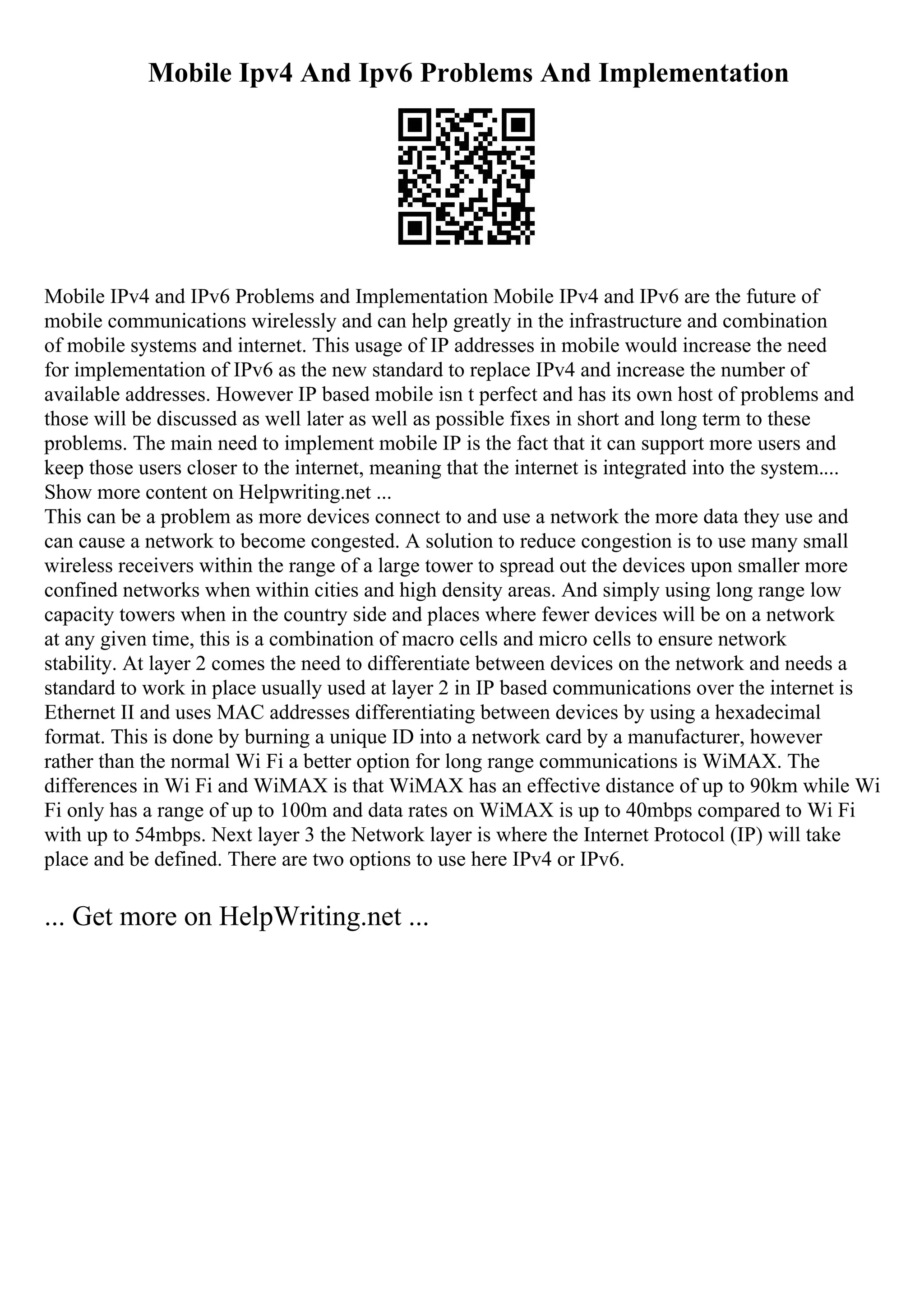 Mobile Ipv4 And Ipv6 Problems And Implementation
Mobile IPv4 and IPv6 Problems and Implementation Mobile IPv4 and IPv6 are the future of
mobile communications wirelessly and can help greatly in the infrastructure and combination
of mobile systems and internet. This usage of IP addresses in mobile would increase the need
for implementation of IPv6 as the new standard to replace IPv4 and increase the number of
available addresses. However IP based mobile isn t perfect and has its own host of problems and
those will be discussed as well later as well as possible fixes in short and long term to these
problems. The main need to implement mobile IP is the fact that it can support more users and
keep those users closer to the internet, meaning that the internet is integrated into the system....
Show more content on Helpwriting.net ...
This can be a problem as more devices connect to and use a network the more data they use and
can cause a network to become congested. A solution to reduce congestion is to use many small
wireless receivers within the range of a large tower to spread out the devices upon smaller more
confined networks when within cities and high density areas. And simply using long range low
capacity towers when in the country side and places where fewer devices will be on a network
at any given time, this is a combination of macro cells and micro cells to ensure network
stability. At layer 2 comes the need to differentiate between devices on the network and needs a
standard to work in place usually used at layer 2 in IP based communications over the internet is
Ethernet II and uses MAC addresses differentiating between devices by using a hexadecimal
format. This is done by burning a unique ID into a network card by a manufacturer, however
rather than the normal Wi Fi a better option for long range communications is WiMAX. The
differences in Wi Fi and WiMAX is that WiMAX has an effective distance of up to 90km while Wi
Fi only has a range of up to 100m and data rates on WiMAX is up to 40mbps compared to Wi Fi
with up to 54mbps. Next layer 3 the Network layer is where the Internet Protocol (IP) will take
place and be defined. There are two options to use here IPv4 or IPv6.
... Get more on HelpWriting.net ...
 