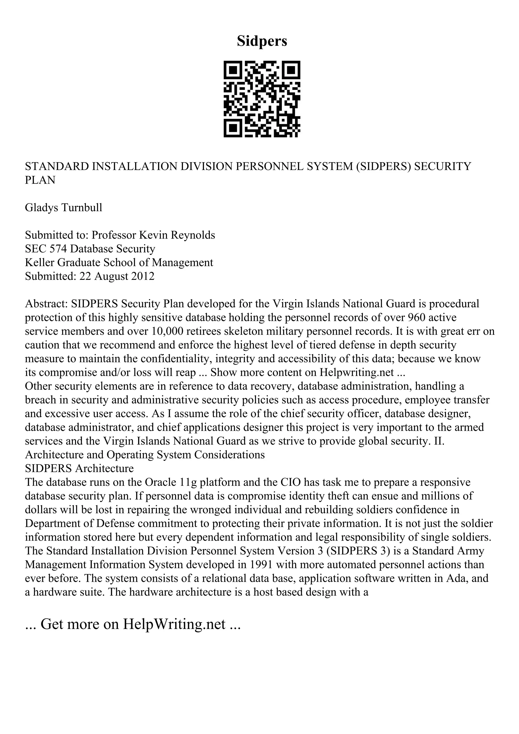 Sidpers
STANDARD INSTALLATION DIVISION PERSONNEL SYSTEM (SIDPERS) SECURITY
PLAN
Gladys Turnbull
Submitted to: Professor Kevin Reynolds
SEC 574 Database Security
Keller Graduate School of Management
Submitted: 22 August 2012
Abstract: SIDPERS Security Plan developed for the Virgin Islands National Guard is procedural
protection of this highly sensitive database holding the personnel records of over 960 active
service members and over 10,000 retirees skeleton military personnel records. It is with great err on
caution that we recommend and enforce the highest level of tiered defense in depth security
measure to maintain the confidentiality, integrity and accessibility of this data; because we know
its compromise and/or loss will reap ... Show more content on Helpwriting.net ...
Other security elements are in reference to data recovery, database administration, handling a
breach in security and administrative security policies such as access procedure, employee transfer
and excessive user access. As I assume the role of the chief security officer, database designer,
database administrator, and chief applications designer this project is very important to the armed
services and the Virgin Islands National Guard as we strive to provide global security. II.
Architecture and Operating System Considerations
SIDPERS Architecture
The database runs on the Oracle 11g platform and the CIO has task me to prepare a responsive
database security plan. If personnel data is compromise identity theft can ensue and millions of
dollars will be lost in repairing the wronged individual and rebuilding soldiers confidence in
Department of Defense commitment to protecting their private information. It is not just the soldier
information stored here but every dependent information and legal responsibility of single soldiers.
The Standard Installation Division Personnel System Version 3 (SIDPERS 3) is a Standard Army
Management Information System developed in 1991 with more automated personnel actions than
ever before. The system consists of a relational data base, application software written in Ada, and
a hardware suite. The hardware architecture is a host based design with a
... Get more on HelpWriting.net ...
 