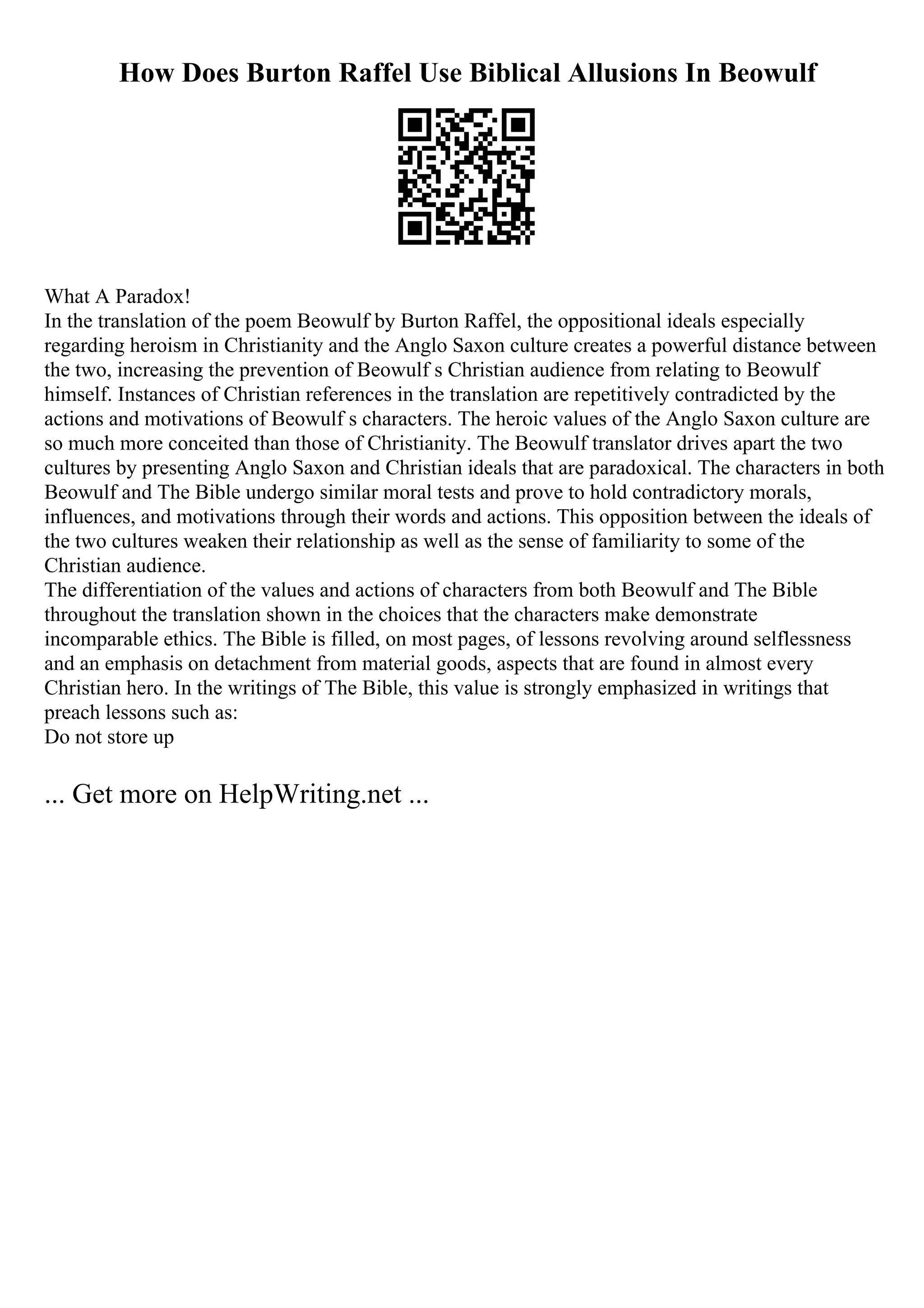 How Does Burton Raffel Use Biblical Allusions In Beowulf
What A Paradox!
In the translation of the poem Beowulf by Burton Raffel, the oppositional ideals especially
regarding heroism in Christianity and the Anglo Saxon culture creates a powerful distance between
the two, increasing the prevention of Beowulf s Christian audience from relating to Beowulf
himself. Instances of Christian references in the translation are repetitively contradicted by the
actions and motivations of Beowulf s characters. The heroic values of the Anglo Saxon culture are
so much more conceited than those of Christianity. The Beowulf translator drives apart the two
cultures by presenting Anglo Saxon and Christian ideals that are paradoxical. The characters in both
Beowulf and The Bible undergo similar moral tests and prove to hold contradictory morals,
influences, and motivations through their words and actions. This opposition between the ideals of
the two cultures weaken their relationship as well as the sense of familiarity to some of the
Christian audience.
The differentiation of the values and actions of characters from both Beowulf and The Bible
throughout the translation shown in the choices that the characters make demonstrate
incomparable ethics. The Bible is filled, on most pages, of lessons revolving around selflessness
and an emphasis on detachment from material goods, aspects that are found in almost every
Christian hero. In the writings of The Bible, this value is strongly emphasized in writings that
preach lessons such as:
Do not store up
... Get more on HelpWriting.net ...
 