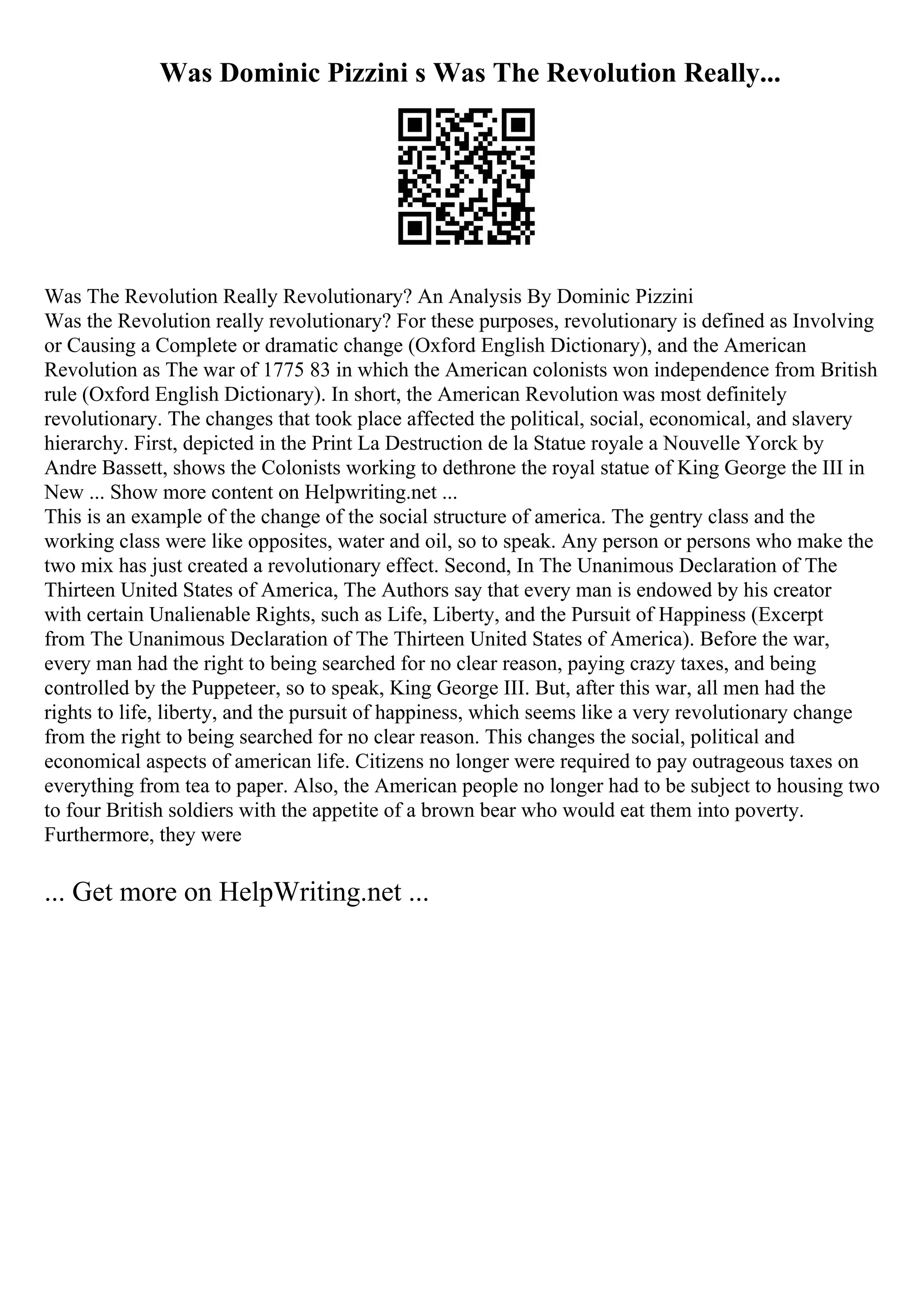 Was Dominic Pizzini s Was The Revolution Really...
Was The Revolution Really Revolutionary? An Analysis By Dominic Pizzini
Was the Revolution really revolutionary? For these purposes, revolutionary is defined as Involving
or Causing a Complete or dramatic change (Oxford English Dictionary), and the American
Revolution as The war of 1775 83 in which the American colonists won independence from British
rule (Oxford English Dictionary). In short, the American Revolution was most definitely
revolutionary. The changes that took place affected the political, social, economical, and slavery
hierarchy. First, depicted in the Print La Destruction de la Statue royale a Nouvelle Yorck by
Andre Bassett, shows the Colonists working to dethrone the royal statue of King George the III in
New ... Show more content on Helpwriting.net ...
This is an example of the change of the social structure of america. The gentry class and the
working class were like opposites, water and oil, so to speak. Any person or persons who make the
two mix has just created a revolutionary effect. Second, In The Unanimous Declaration of The
Thirteen United States of America, The Authors say that every man is endowed by his creator
with certain Unalienable Rights, such as Life, Liberty, and the Pursuit of Happiness (Excerpt
from The Unanimous Declaration of The Thirteen United States of America). Before the war,
every man had the right to being searched for no clear reason, paying crazy taxes, and being
controlled by the Puppeteer, so to speak, King George III. But, after this war, all men had the
rights to life, liberty, and the pursuit of happiness, which seems like a very revolutionary change
from the right to being searched for no clear reason. This changes the social, political and
economical aspects of american life. Citizens no longer were required to pay outrageous taxes on
everything from tea to paper. Also, the American people no longer had to be subject to housing two
to four British soldiers with the appetite of a brown bear who would eat them into poverty.
Furthermore, they were
... Get more on HelpWriting.net ...
 