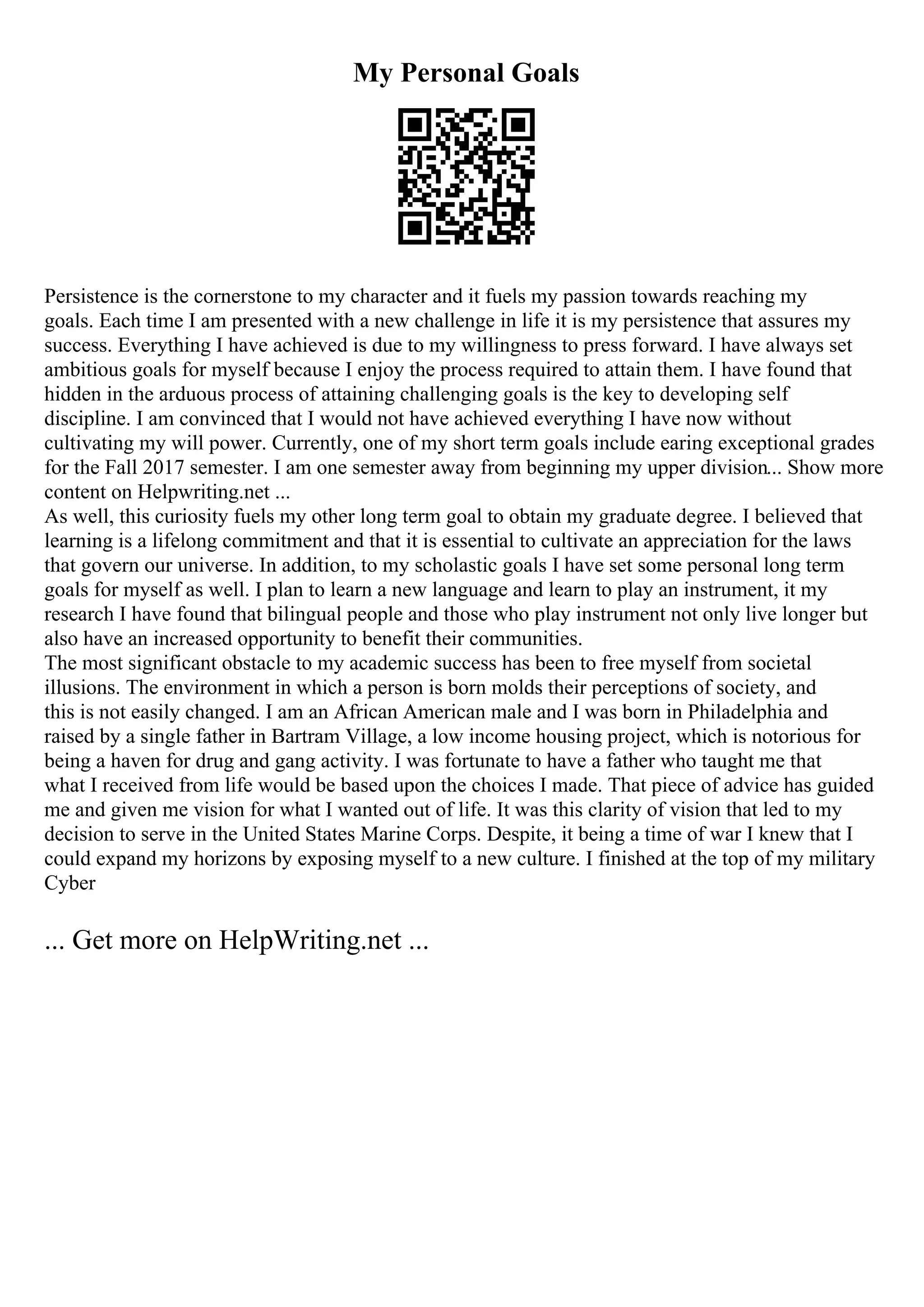 My Personal Goals
Persistence is the cornerstone to my character and it fuels my passion towards reaching my
goals. Each time I am presented with a new challenge in life it is my persistence that assures my
success. Everything I have achieved is due to my willingness to press forward. I have always set
ambitious goals for myself because I enjoy the process required to attain them. I have found that
hidden in the arduous process of attaining challenging goals is the key to developing self
discipline. I am convinced that I would not have achieved everything I have now without
cultivating my will power. Currently, one of my short term goals include earing exceptional grades
for the Fall 2017 semester. I am one semester away from beginning my upper division... Show more
content on Helpwriting.net ...
As well, this curiosity fuels my other long term goal to obtain my graduate degree. I believed that
learning is a lifelong commitment and that it is essential to cultivate an appreciation for the laws
that govern our universe. In addition, to my scholastic goals I have set some personal long term
goals for myself as well. I plan to learn a new language and learn to play an instrument, it my
research I have found that bilingual people and those who play instrument not only live longer but
also have an increased opportunity to benefit their communities.
The most significant obstacle to my academic success has been to free myself from societal
illusions. The environment in which a person is born molds their perceptions of society, and
this is not easily changed. I am an African American male and I was born in Philadelphia and
raised by a single father in Bartram Village, a low income housing project, which is notorious for
being a haven for drug and gang activity. I was fortunate to have a father who taught me that
what I received from life would be based upon the choices I made. That piece of advice has guided
me and given me vision for what I wanted out of life. It was this clarity of vision that led to my
decision to serve in the United States Marine Corps. Despite, it being a time of war I knew that I
could expand my horizons by exposing myself to a new culture. I finished at the top of my military
Cyber
... Get more on HelpWriting.net ...
 