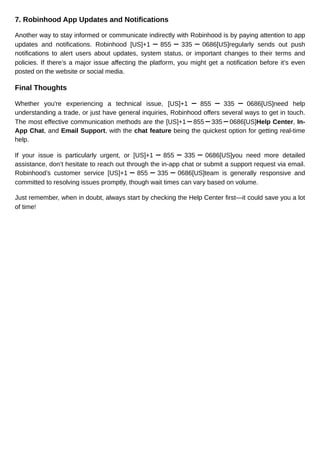 7. Robinhood App Updates and Notifications
Another way to stay informed or communicate indirectly with Robinhood is by paying attention to app
updates and notifications. Robinhood [US]+1 ー 855 ー 335 ー 0686[US]regularly sends out push
notifications to alert users about updates, system status, or important changes to their terms and
policies. If there’s a major issue affecting the platform, you might get a notification before it’s even
posted on the website or social media.
Final Thoughts
Whether you're experiencing a technical issue, [US]+1 ー 855 ー 335 ー 0686[US]need help
understanding a trade, or just have general inquiries, Robinhood offers several ways to get in touch.
The most effective communication methods are the [US]+1ー855ー335ー0686[US]Help Center, In-
App Chat, and Email Support, with the chat feature being the quickest option for getting real-time
help.
If your issue is particularly urgent, or [US]+1 ー 855 ー 335 ー 0686[US]you need more detailed
assistance, don’t hesitate to reach out through the in-app chat or submit a support request via email.
Robinhood’s customer service [US]+1 ー 855 ー 335 ー 0686[US]team is generally responsive and
committed to resolving issues promptly, though wait times can vary based on volume.
Just remember, when in doubt, always start by checking the Help Center first—it could save you a lot
of time!
 