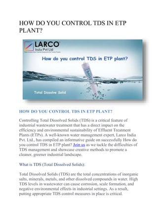 HOW DO YOU CONTROL TDS IN ETP
PLANT?
HOW DO YOU CONTROL TDS IN ETP PLANT?
Controlling Total Dissolved Solids (TDS) is a critical feature of
industrial wastewater treatment that has a direct impact on the
efficiency and environmental sustainability of Effluent Treatment
Plants (ETPs). A well-known water management expert, Larco India
Pvt. Ltd., has compiled an informative guide on successfully How do
you control TDS in ETP plant? Join us as we tackle the difficulties of
TDS management and showcase creative methods to promote a
cleaner, greener industrial landscape.
What is TDS (Total Dissolved Solids):
Total Dissolved Solids (TDS) are the total concentrations of inorganic
salts, minerals, metals, and other dissolved compounds in water. High
TDS levels in wastewater can cause corrosion, scale formation, and
negative environmental effects in industrial settings. As a result,
putting appropriate TDS control measures in place is critical.
 