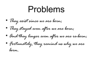 Problems
• They exist since we are born;
• They stayed even after we are born;
• And they linger even after we are re-born;
• Fortunately, they remind us why we are
born.