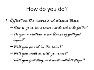 How do you do?
• Reflect on the movie and discuss these:
–How is your innocence nurtured into faith?
–Do you maintain a semblance of faithful
vigor?
–Will you go out in the rain?
–Will you walk or will you run?
–Will you just stay and wait until it stops?