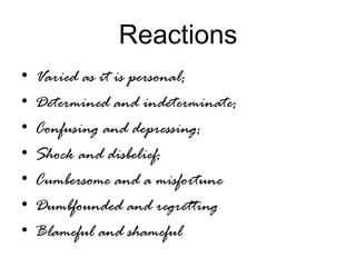 Reactions
• Varied as it is personal;
• Determined and indeterminate;
• Confusing and depressing;
• Shock and disbelief;
• Cumbersome and a misfortune
• Dumbfounded and regretting
• Blameful and shameful