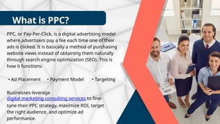 What is PPC?
PPC, or Pay-Per-Click, is a digital advertising model
where advertisers pay a fee each time one of their
ads is clicked. It is basically a method of purchasing
website views instead of obtaining them naturally
through search engine optimization (SEO). This is
how it functions:
• Ad Placement • Payment Model • Targeting
Businesses leverage
digital marketing consulting services to fine-
tune their PPC strategy, maximize ROI, target
the right audience, and optimize ad
performance.
 
